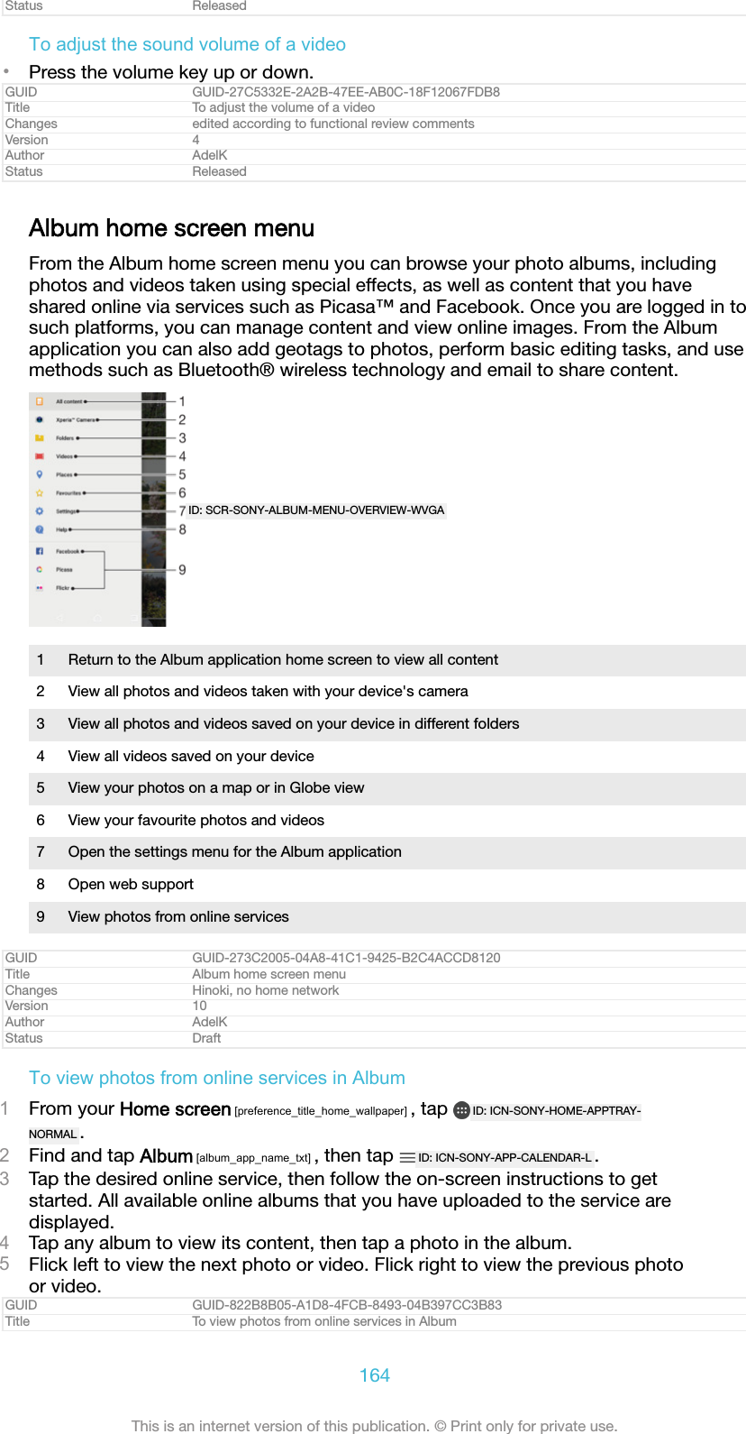 Status ReleasedTo adjust the sound volume of a video&bull;Press the volume key up or down.GUID GUID-27C5332E-2A2B-47EE-AB0C-18F12067FDB8Title To adjust the volume of a videoChanges edited according to functional review commentsVersion 4Author AdelKStatus ReleasedAlbum home screen menuFrom the Album home screen menu you can browse your photo albums, includingphotos and videos taken using special effects, as well as content that you haveshared online via services such as Picasa&trade; and Facebook. Once you are logged in tosuch platforms, you can manage content and view online images. From the Albumapplication you can also add geotags to photos, perform basic editing tasks, and usemethods such as Bluetooth&reg; wireless technology and email to share content.ID: SCR-SONY-ALBUM-MENU-OVERVIEW-WVGA1 Return to the Album application home screen to view all content2 View all photos and videos taken with your device's camera3 View all photos and videos saved on your device in different folders4 View all videos saved on your device5 View your photos on a map or in Globe view6 View your favourite photos and videos7 Open the settings menu for the Album application8 Open web support9 View photos from online servicesGUID GUID-273C2005-04A8-41C1-9425-B2C4ACCD8120Title Album home screen menuChanges Hinoki, no home networkVersion 10Author AdelKStatus DraftTo view photos from online services in Album1From your Home screen [preference_title_home_wallpaper] , tap  ID: ICN-SONY-HOME-APPTRAY-NORMAL .2Find and tap Album [album_app_name_txt] , then tap  ID: ICN-SONY-APP-CALENDAR-L .3Tap the desired online service, then follow the on-screen instructions to getstarted. All available online albums that you have uploaded to the service aredisplayed.4Tap any album to view its content, then tap a photo in the album.5Flick left to view the next photo or video. Flick right to view the previous photoor video.GUID GUID-822B8B05-A1D8-4FCB-8493-04B397CC3B83Title To view photos from online services in Album164This is an internet version of this publication. &copy; Print only for private use.