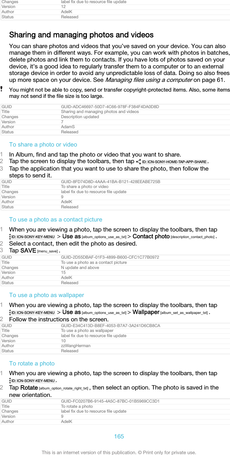 Changes label ﬁx due to resource ﬁle updateVersion 12Author AdelKStatus ReleasedSharing and managing photos and videosYou can share photos and videos that you&rsquo;ve saved on your device. You can alsomanage them in different ways. For example, you can work with photos in batches,delete photos and link them to contacts. If you have lots of photos saved on yourdevice, it&rsquo;s a good idea to regularly transfer them to a computer or to an externalstorage device in order to avoid any unpredictable loss of data. Doing so also freesup more space on your device. See Managing ﬁles using a computer on page 61.You might not be able to copy, send or transfer copyright-protected items. Also, some itemsmay not send if the ﬁle size is too large.GUID GUID-ADC46697-50D7-4C66-978F-F384F4DA0D8DTitle Sharing and managing photos and videosChanges Description updatedVersion 7Author AdamSStatus ReleasedTo share a photo or video1In Album, ﬁnd and tap the photo or video that you want to share.2Tap the screen to display the toolbars, then tap  ID: ICN-SONY-HOME-TAP-APP-SHARE .3Tap the application that you want to use to share the photo, then follow thesteps to send it.GUID GUID-8FD74D8D-4AAA-41BA-B121-428EEABE725BTitle To share a photo or videoChanges label ﬁx due to resource ﬁle updateVersion 9Author AdelKStatus ReleasedTo use a photo as a contact picture1When you are viewing a photo, tap the screen to display the toolbars, then tapID: ICN-SONY-KEY-MENU  > Use as [album_options_use_as_txt] > Contact photo [description_contact_photo] .2Select a contact, then edit the photo as desired.3Tap SAVE [menu_save] .GUID GUID-2D55DBAF-01F3-4899-B600-CFC1C77B0972Title To use a photo as a contact pictureChanges N update and aboveVersion 15Author AdelKStatus ReleasedTo use a photo as wallpaper1When you are viewing a photo, tap the screen to display the toolbars, then tapID: ICN-SONY-KEY-MENU  > Use as [album_options_use_as_txt] > Wallpaper [album_set_as_wallpaper_txt] .2Follow the instructions on the screen.GUID GUID-E34C413D-B8EF-4053-B7A7-3A241D6CB8CATitle To use a photo as wallpaperChanges label ﬁx due to resource ﬁle updateVersion 10Author zzWangHermanStatus ReleasedTo rotate a photo1When you are viewing a photo, tap the screen to display the toolbars, then tapID: ICN-SONY-KEY-MENU .2Tap Rotate [album_option_rotate_right_txt] , then select an option. The photo is saved in thenew orientation.GUID GUID-FC0207B6-9145-4A5C-87BC-01B5969CC3D1Title To rotate a photoChanges label ﬁx due to resource ﬁle updateVersion 9Author AdelK165This is an internet version of this publication. &copy; Print only for private use.