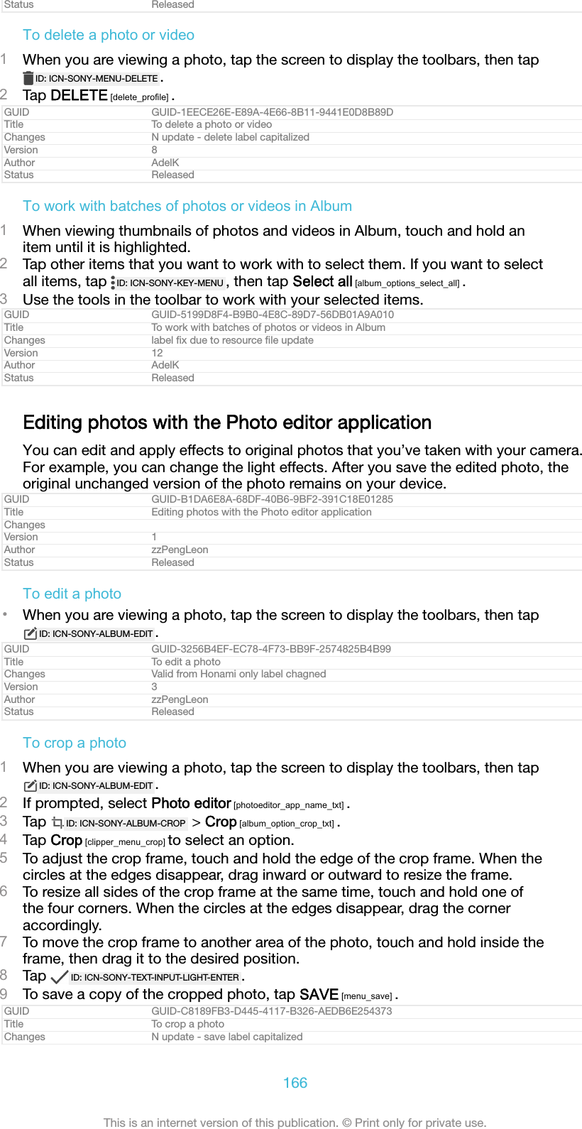 Status ReleasedTo delete a photo or video1When you are viewing a photo, tap the screen to display the toolbars, then tapID: ICN-SONY-MENU-DELETE .2Tap DELETE [delete_profile] .GUID GUID-1EECE26E-E89A-4E66-8B11-9441E0D8B89DTitle To delete a photo or videoChanges N update - delete label capitalizedVersion 8Author AdelKStatus ReleasedTo work with batches of photos or videos in Album1When viewing thumbnails of photos and videos in Album, touch and hold anitem until it is highlighted.2Tap other items that you want to work with to select them. If you want to selectall items, tap  ID: ICN-SONY-KEY-MENU , then tap Select all [album_options_select_all] .3Use the tools in the toolbar to work with your selected items.GUID GUID-5199D8F4-B9B0-4E8C-89D7-56DB01A9A010Title To work with batches of photos or videos in AlbumChanges label ﬁx due to resource ﬁle updateVersion 12Author AdelKStatus ReleasedEditing photos with the Photo editor applicationYou can edit and apply effects to original photos that you&rsquo;ve taken with your camera.For example, you can change the light effects. After you save the edited photo, theoriginal unchanged version of the photo remains on your device.GUID GUID-B1DA6E8A-68DF-40B6-9BF2-391C18E01285Title Editing photos with the Photo editor applicationChangesVersion 1Author zzPengLeonStatus ReleasedTo edit a photo&bull;When you are viewing a photo, tap the screen to display the toolbars, then tapID: ICN-SONY-ALBUM-EDIT .GUID GUID-3256B4EF-EC78-4F73-BB9F-2574825B4B99Title To edit a photoChanges Valid from Honami only label chagnedVersion 3Author zzPengLeonStatus ReleasedTo crop a photo1When you are viewing a photo, tap the screen to display the toolbars, then tapID: ICN-SONY-ALBUM-EDIT .2If prompted, select Photo editor [photoeditor_app_name_txt] .3Tap  ID: ICN-SONY-ALBUM-CROP  > Crop [album_option_crop_txt] .4Tap Crop [clipper_menu_crop] to select an option.5To adjust the crop frame, touch and hold the edge of the crop frame. When thecircles at the edges disappear, drag inward or outward to resize the frame.6To resize all sides of the crop frame at the same time, touch and hold one ofthe four corners. When the circles at the edges disappear, drag the corneraccordingly.7To move the crop frame to another area of the photo, touch and hold inside theframe, then drag it to the desired position.8Tap  ID: ICN-SONY-TEXT-INPUT-LIGHT-ENTER .9To save a copy of the cropped photo, tap SAVE [menu_save] .GUID GUID-C8189FB3-D445-4117-B326-AEDB6E254373Title To crop a photoChanges N update - save label capitalized166This is an internet version of this publication. &copy; Print only for private use.