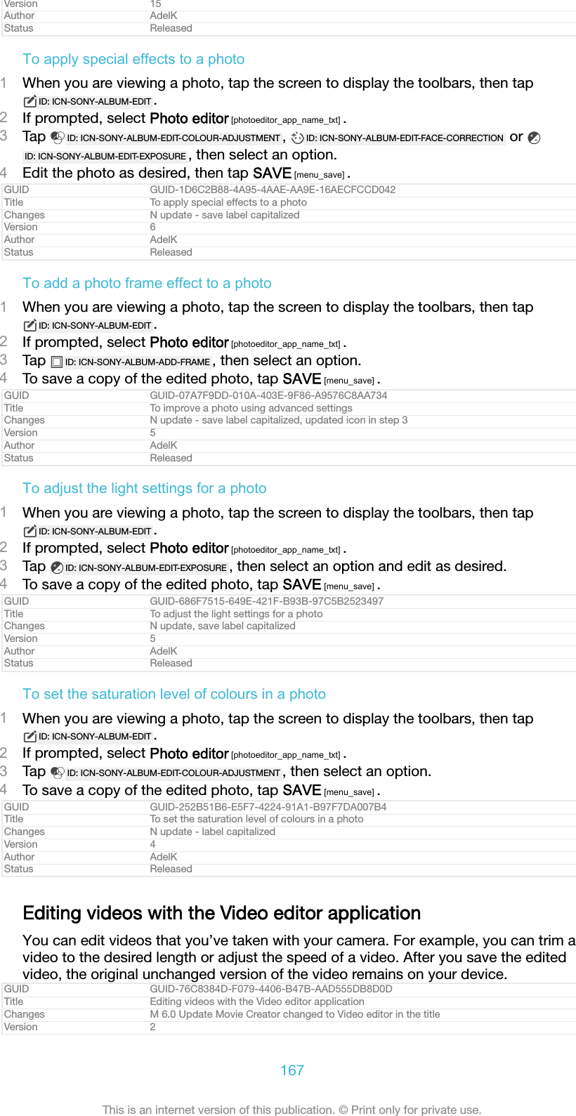 Version 15Author AdelKStatus ReleasedTo apply special effects to a photo1When you are viewing a photo, tap the screen to display the toolbars, then tapID: ICN-SONY-ALBUM-EDIT .2If prompted, select Photo editor [photoeditor_app_name_txt] .3Tap  ID: ICN-SONY-ALBUM-EDIT-COLOUR-ADJUSTMENT ,  ID: ICN-SONY-ALBUM-EDIT-FACE-CORRECTION  or ID: ICN-SONY-ALBUM-EDIT-EXPOSURE , then select an option.4Edit the photo as desired, then tap SAVE [menu_save] .GUID GUID-1D6C2B88-4A95-4AAE-AA9E-16AECFCCD042Title To apply special effects to a photoChanges N update - save label capitalizedVersion 6Author AdelKStatus ReleasedTo add a photo frame effect to a photo1When you are viewing a photo, tap the screen to display the toolbars, then tapID: ICN-SONY-ALBUM-EDIT .2If prompted, select Photo editor [photoeditor_app_name_txt] .3Tap  ID: ICN-SONY-ALBUM-ADD-FRAME , then select an option.4To save a copy of the edited photo, tap SAVE [menu_save] .GUID GUID-07A7F9DD-010A-403E-9F86-A9576C8AA734Title To improve a photo using advanced settingsChanges N update - save label capitalized, updated icon in step 3Version 5Author AdelKStatus ReleasedTo adjust the light settings for a photo1When you are viewing a photo, tap the screen to display the toolbars, then tapID: ICN-SONY-ALBUM-EDIT .2If prompted, select Photo editor [photoeditor_app_name_txt] .3Tap  ID: ICN-SONY-ALBUM-EDIT-EXPOSURE , then select an option and edit as desired.4To save a copy of the edited photo, tap SAVE [menu_save] .GUID GUID-686F7515-649E-421F-B93B-97C5B2523497Title To adjust the light settings for a photoChanges N update, save label capitalizedVersion 5Author AdelKStatus ReleasedTo set the saturation level of colours in a photo1When you are viewing a photo, tap the screen to display the toolbars, then tapID: ICN-SONY-ALBUM-EDIT .2If prompted, select Photo editor [photoeditor_app_name_txt] .3Tap  ID: ICN-SONY-ALBUM-EDIT-COLOUR-ADJUSTMENT , then select an option.4To save a copy of the edited photo, tap SAVE [menu_save] .GUID GUID-252B51B6-E5F7-4224-91A1-B97F7DA007B4Title To set the saturation level of colours in a photoChanges N update - label capitalizedVersion 4Author AdelKStatus ReleasedEditing videos with the Video editor applicationYou can edit videos that you&rsquo;ve taken with your camera. For example, you can trim avideo to the desired length or adjust the speed of a video. After you save the editedvideo, the original unchanged version of the video remains on your device.GUID GUID-76C8384D-F079-4406-B47B-AAD555DB8D0DTitle Editing videos with the Video editor applicationChanges M 6.0 Update Movie Creator changed to Video editor in the titleVersion 2167This is an internet version of this publication. &copy; Print only for private use.