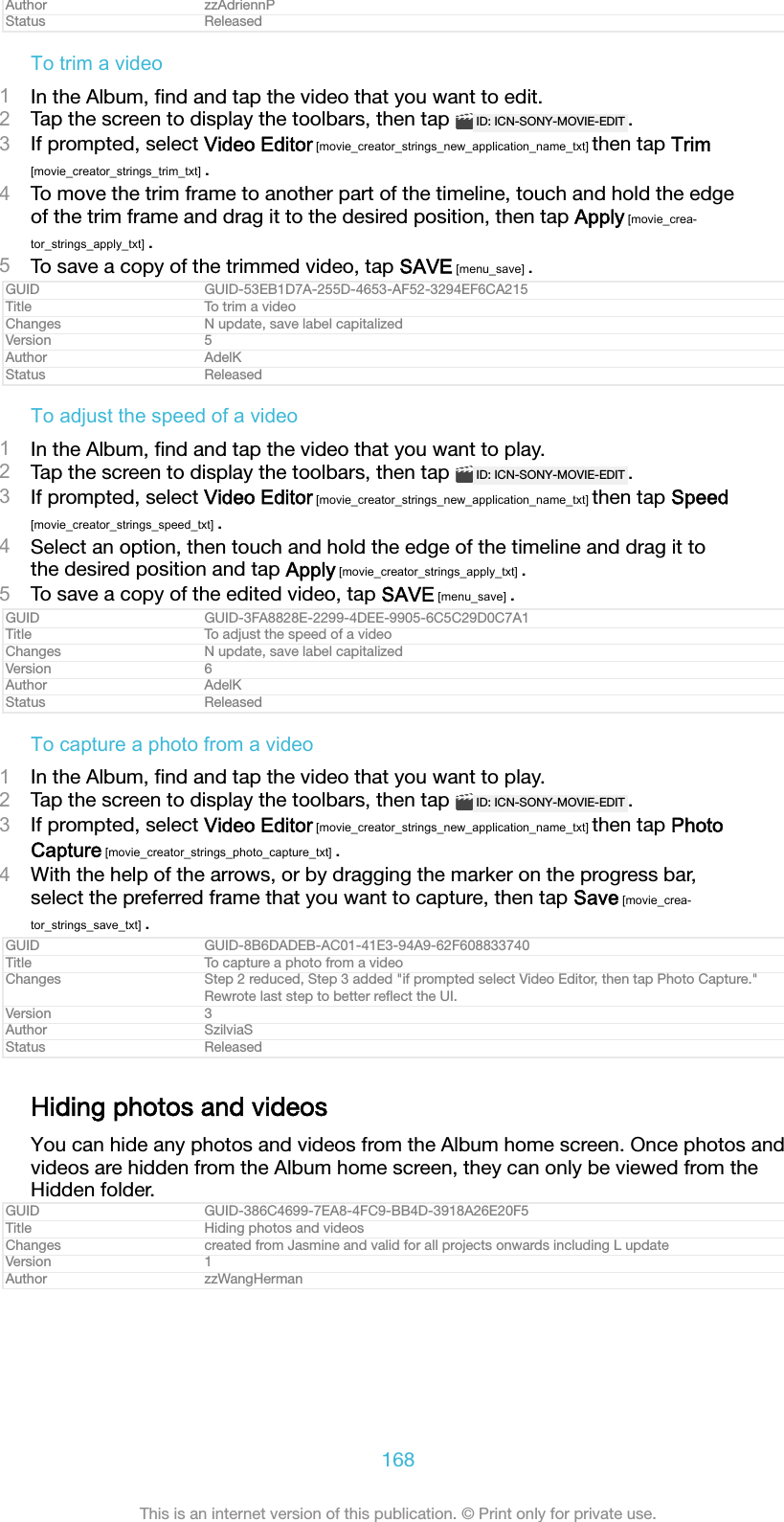 Author zzAdriennPStatus ReleasedTo trim a video1In the Album, ﬁnd and tap the video that you want to edit.2Tap the screen to display the toolbars, then tap  ID: ICN-SONY-MOVIE-EDIT .3If prompted, select Video Editor [movie_creator_strings_new_application_name_txt] then tap Trim[movie_creator_strings_trim_txt] .4To move the trim frame to another part of the timeline, touch and hold the edgeof the trim frame and drag it to the desired position, then tap Apply [movie_crea-tor_strings_apply_txt] .5To save a copy of the trimmed video, tap SAVE [menu_save] .GUID GUID-53EB1D7A-255D-4653-AF52-3294EF6CA215Title To trim a videoChanges N update, save label capitalizedVersion 5Author AdelKStatus ReleasedTo adjust the speed of a video1In the Album, ﬁnd and tap the video that you want to play.2Tap the screen to display the toolbars, then tap  ID: ICN-SONY-MOVIE-EDIT .3If prompted, select Video Editor [movie_creator_strings_new_application_name_txt] then tap Speed[movie_creator_strings_speed_txt] .4Select an option, then touch and hold the edge of the timeline and drag it tothe desired position and tap Apply [movie_creator_strings_apply_txt] .5To save a copy of the edited video, tap SAVE [menu_save] .GUID GUID-3FA8828E-2299-4DEE-9905-6C5C29D0C7A1Title To adjust the speed of a videoChanges N update, save label capitalizedVersion 6Author AdelKStatus ReleasedTo capture a photo from a video1In the Album, ﬁnd and tap the video that you want to play.2Tap the screen to display the toolbars, then tap  ID: ICN-SONY-MOVIE-EDIT .3If prompted, select Video Editor [movie_creator_strings_new_application_name_txt] then tap PhotoCapture [movie_creator_strings_photo_capture_txt] .4With the help of the arrows, or by dragging the marker on the progress bar,select the preferred frame that you want to capture, then tap Save [movie_crea-tor_strings_save_txt] .GUID GUID-8B6DADEB-AC01-41E3-94A9-62F608833740Title To capture a photo from a videoChanges Step 2 reduced, Step 3 added "if prompted select Video Editor, then tap Photo Capture."Rewrote last step to better reﬂect the UI.Version 3Author SzilviaSStatus ReleasedHiding photos and videosYou can hide any photos and videos from the Album home screen. Once photos andvideos are hidden from the Album home screen, they can only be viewed from theHidden folder.GUID GUID-386C4699-7EA8-4FC9-BB4D-3918A26E20F5Title Hiding photos and videosChanges created from Jasmine and valid for all projects onwards including L updateVersion 1Author zzWangHerman168This is an internet version of this publication. &copy; Print only for private use.