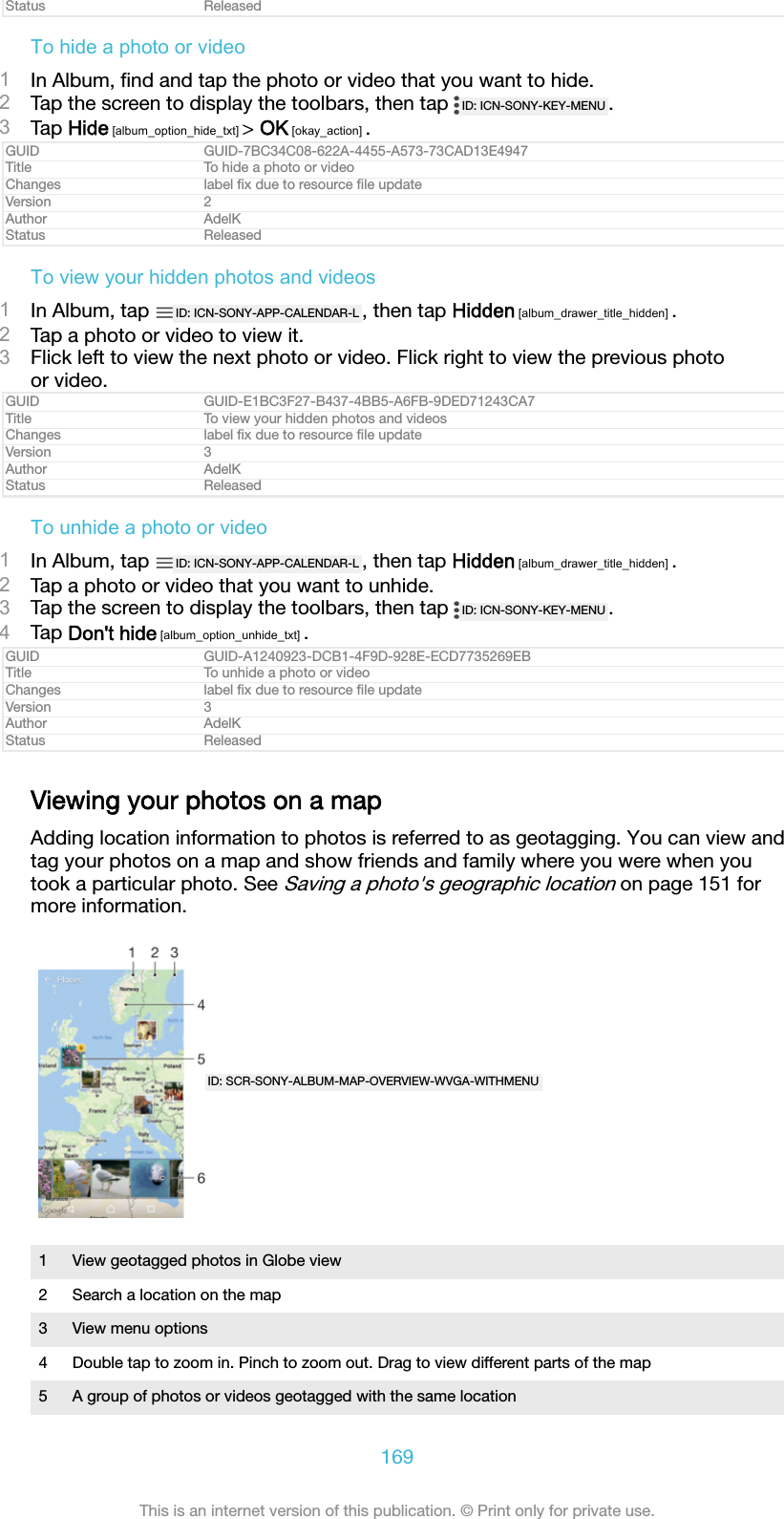Status ReleasedTo hide a photo or video1In Album, ﬁnd and tap the photo or video that you want to hide.2Tap the screen to display the toolbars, then tap  ID: ICN-SONY-KEY-MENU .3Tap Hide [album_option_hide_txt] > OK [okay_action] .GUID GUID-7BC34C08-622A-4455-A573-73CAD13E4947Title To hide a photo or videoChanges label ﬁx due to resource ﬁle updateVersion 2Author AdelKStatus ReleasedTo view your hidden photos and videos1In Album, tap  ID: ICN-SONY-APP-CALENDAR-L , then tap Hidden [album_drawer_title_hidden] .2Tap a photo or video to view it.3Flick left to view the next photo or video. Flick right to view the previous photoor video.GUID GUID-E1BC3F27-B437-4BB5-A6FB-9DED71243CA7Title To view your hidden photos and videosChanges label ﬁx due to resource ﬁle updateVersion 3Author AdelKStatus ReleasedTo unhide a photo or video1In Album, tap  ID: ICN-SONY-APP-CALENDAR-L , then tap Hidden [album_drawer_title_hidden] .2Tap a photo or video that you want to unhide.3Tap the screen to display the toolbars, then tap  ID: ICN-SONY-KEY-MENU .4Tap Don't hide [album_option_unhide_txt] .GUID GUID-A1240923-DCB1-4F9D-928E-ECD7735269EBTitle To unhide a photo or videoChanges label ﬁx due to resource ﬁle updateVersion 3Author AdelKStatus ReleasedViewing your photos on a mapAdding location information to photos is referred to as geotagging. You can view andtag your photos on a map and show friends and family where you were when youtook a particular photo. See Saving a photo's geographic location on page 151 formore information.ID: SCR-SONY-ALBUM-MAP-OVERVIEW-WVGA-WITHMENU1 View geotagged photos in Globe view2 Search a location on the map3 View menu options4 Double tap to zoom in. Pinch to zoom out. Drag to view different parts of the map5 A group of photos or videos geotagged with the same location169This is an internet version of this publication. &copy; Print only for private use.