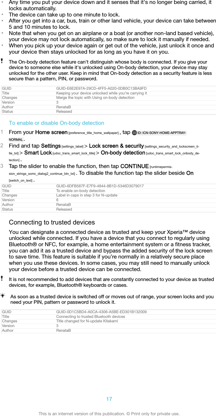 &bull;Any time you put your device down and it senses that it's no longer being carried, itlocks automatically.&bull;The device can take up to one minute to lock.&bull;After you get into a car, bus, train or other land vehicle, your device can take between5 and 10 minutes to lock.&bull;Note that when you get on an airplane or a boat (or another non-land based vehicle),your device may not lock automatically, so make sure to lock it manually if needed.&bull;When you pick up your device again or get out of the vehicle, just unlock it once andyour device then stays unlocked for as long as you have it on you.The On-body detection feature can't distinguish whose body is connected. If you give yourdevice to someone else while it's unlocked using On-body detection, your device may stayunlocked for the other user. Keep in mind that On-body detection as a security feature is lesssecure than a pattern, PIN, or password.GUID GUID-E6E2E97A-29CD-4FF5-A020-0DB0C13BA9FDTitle Keeping your device unlocked while you&rsquo;re carrying itChanges Merge the topic with Using on-body detectionVersion 3Author RenataBStatus ReleasedTo enable or disable On-body detection1From your Home screen [preference_title_home_wallpaper] , tap  ID: ICN-SONY-HOME-APPTRAY-NORMAL .2Find and tap Settings [settings_label] > Lock screen &amp; security [settings_security_and_lockscreen_ti-tle_txt] > Smart Lock [udoc_trans_smart_lock_title] > On-body detection [udoc_trans_smart_lock_onbody_de-tection] .3Tap the slider to enable the function, then tap CONTINUE [runtimepermis-sion_strings_somc_dialog2_continue_btn_txt] . To disable the function tap the slider beside On[switch_on_text] .GUID GUID-6DFB587F-E7F9-4844-8B1D-5346D3079017Title To enable on-body detectionChanges Label in caps in step 3 for N-updateVersion 6Author RenataBStatus ReleasedConnecting to trusted devicesYou can designate a connected device as trusted and keep your Xperia&trade; deviceunlocked while connected. If you have a device that you connect to regularly usingBluetooth&reg; or NFC, for example, a home entertainment system or a ﬁtness tracker,you can add it as a trusted device and bypass the added security of the lock screento save time. This feature is suitable if you&rsquo;re normally in a relatively secure placewhen you use these devices. In some cases, you may still need to manually unlockyour device before a trusted device can be connected.It is not recommended to add devices that are constantly connected to your device as trusteddevices, for example, Bluetooth&reg; keyboards or cases.As soon as a trusted device is switched off or moves out of range, your screen locks and youneed your PIN, pattern or password to unlock it.GUID GUID-0D1C5BD4-A0CA-4306-A5BE-ED301B132009Title Connecting to trusted Bluetooth devicesChanges Title changed for N-update KitakamiVersion 3Author RenataB17This is an internet version of this publication. &copy; Print only for private use.