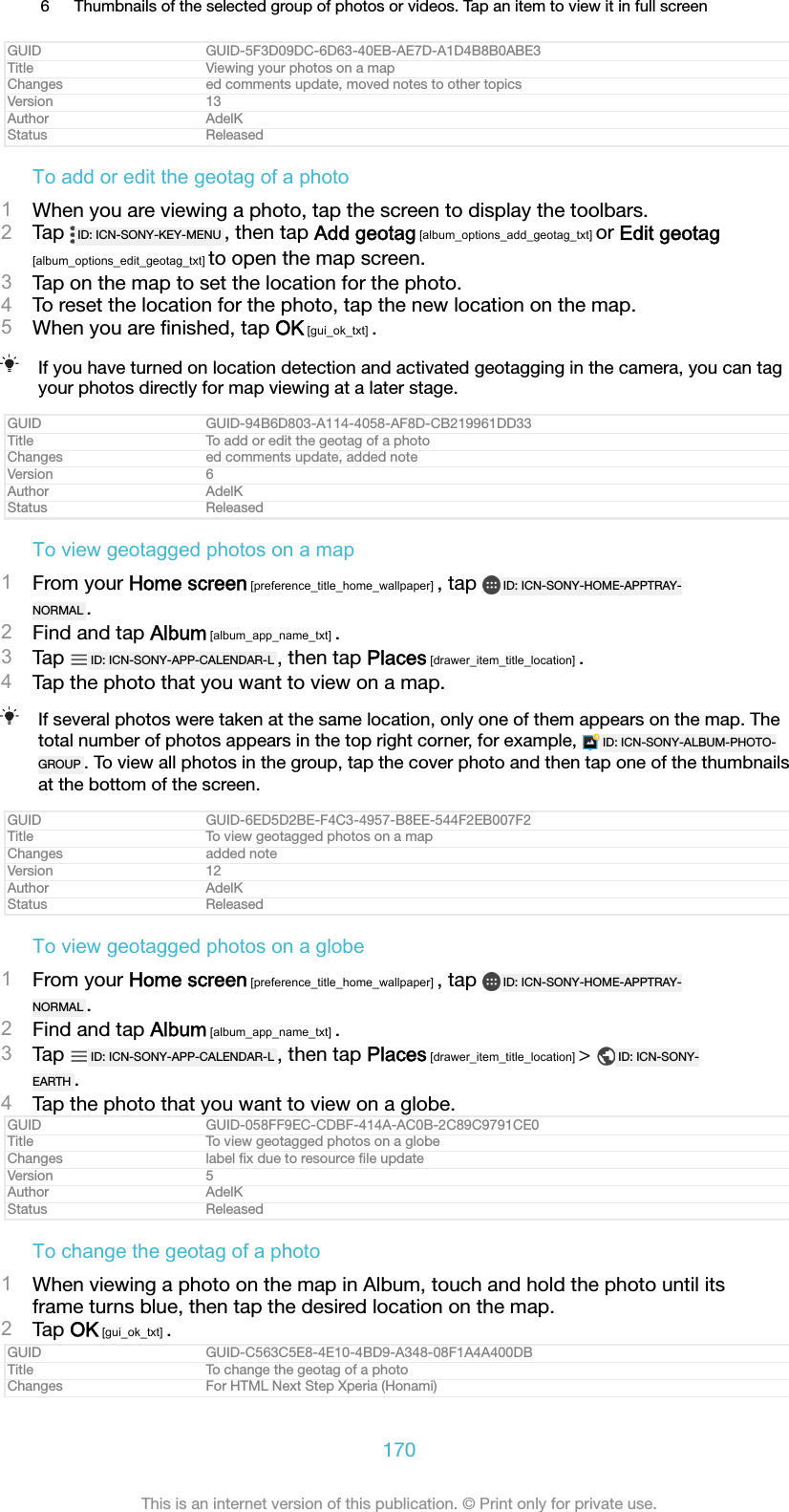 6 Thumbnails of the selected group of photos or videos. Tap an item to view it in full screenGUID GUID-5F3D09DC-6D63-40EB-AE7D-A1D4B8B0ABE3Title Viewing your photos on a mapChanges ed comments update, moved notes to other topicsVersion 13Author AdelKStatus ReleasedTo add or edit the geotag of a photo1When you are viewing a photo, tap the screen to display the toolbars.2Tap  ID: ICN-SONY-KEY-MENU , then tap Add geotag [album_options_add_geotag_txt] or Edit geotag[album_options_edit_geotag_txt] to open the map screen.3Tap on the map to set the location for the photo.4To reset the location for the photo, tap the new location on the map.5When you are ﬁnished, tap OK [gui_ok_txt] .If you have turned on location detection and activated geotagging in the camera, you can tagyour photos directly for map viewing at a later stage.GUID GUID-94B6D803-A114-4058-AF8D-CB219961DD33Title To add or edit the geotag of a photoChanges ed comments update, added noteVersion 6Author AdelKStatus ReleasedTo view geotagged photos on a map1From your Home screen [preference_title_home_wallpaper] , tap  ID: ICN-SONY-HOME-APPTRAY-NORMAL .2Find and tap Album [album_app_name_txt] .3Tap  ID: ICN-SONY-APP-CALENDAR-L , then tap Places [drawer_item_title_location] .4Tap the photo that you want to view on a map.If several photos were taken at the same location, only one of them appears on the map. Thetotal number of photos appears in the top right corner, for example,  ID: ICN-SONY-ALBUM-PHOTO-GROUP . To view all photos in the group, tap the cover photo and then tap one of the thumbnailsat the bottom of the screen.GUID GUID-6ED5D2BE-F4C3-4957-B8EE-544F2EB007F2Title To view geotagged photos on a mapChanges added noteVersion 12Author AdelKStatus ReleasedTo view geotagged photos on a globe1From your Home screen [preference_title_home_wallpaper] , tap  ID: ICN-SONY-HOME-APPTRAY-NORMAL .2Find and tap Album [album_app_name_txt] .3Tap  ID: ICN-SONY-APP-CALENDAR-L , then tap Places [drawer_item_title_location] >  ID: ICN-SONY-EARTH .4Tap the photo that you want to view on a globe.GUID GUID-058FF9EC-CDBF-414A-AC0B-2C89C9791CE0Title To view geotagged photos on a globeChanges label ﬁx due to resource ﬁle updateVersion 5Author AdelKStatus ReleasedTo change the geotag of a photo1When viewing a photo on the map in Album, touch and hold the photo until itsframe turns blue, then tap the desired location on the map.2Tap OK [gui_ok_txt] .GUID GUID-C563C5E8-4E10-4BD9-A348-08F1A4A400DBTitle To change the geotag of a photoChanges For HTML Next Step Xperia (Honami)170This is an internet version of this publication. &copy; Print only for private use.