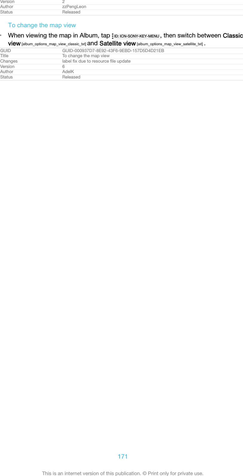 Version 2Author zzPengLeonStatus ReleasedTo change the map view&bull;When viewing the map in Album, tap  ID: ICN-SONY-KEY-MENU , then switch between Classicview [album_options_map_view_classic_txt] and Satellite view [album_options_map_view_satellite_txt] .GUID GUID-000937D7-8E92-43F6-9EBD-157D5D4D21EBTitle To change the map viewChanges label ﬁx due to resource ﬁle updateVersion 6Author AdelKStatus Released171This is an internet version of this publication. &copy; Print only for private use.