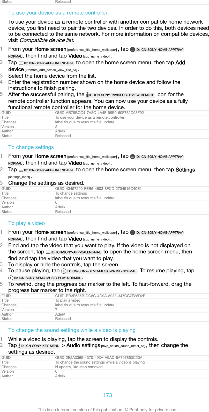 Status ReleasedTo use your device as a remote controllerTo use your device as a remote controller with another compatible home networkdevice, you ﬁrst need to pair the two devices. In order to do this, both devices needto be connected to the same network. For more information on compatible devices,visit Compatible device list.1From your Home screen [preference_title_home_wallpaper] , tap  ID: ICN-SONY-HOME-APPTRAY-NORMAL , then ﬁnd and tap Video [app_name_video] .2Tap  ID: ICN-SONY-APP-CALENDAR-L  to open the home screen menu, then tap Adddevice [irremote_add_device_view_title_txt] .3Select the home device from the list.4Enter the registration number shown on the home device and follow theinstructions to ﬁnish pairing.5After the successful pairing, the  ID: ICN-SONY-TVVIDEOSIDEVIEW-REMOTE  icon for theremote controller function appears. You can now use your device as a fullyfunctional remote controller for the home device.GUID GUID-AB79BCC4-7A3C-4A4E-99E0-60F732D03F92Title To use your device as a remote controllerChanges label ﬁx due to resource ﬁle updateVersion 2Author AdelKStatus ReleasedTo change settings1From your Home screen [preference_title_home_wallpaper] , tap  ID: ICN-SONY-HOME-APPTRAY-NORMAL , then ﬁnd and tap Video [app_name_video] .2Tap  ID: ICN-SONY-APP-CALENDAR-L  to open the home screen menu, then tap Settings[settings_label] .3Change the settings as desired.GUID GUID-43457299-FEB5-4603-8FCD-2704516C40E1Title To change settingsChanges label ﬁx due to resource ﬁle updateVersion 6Author AdelKStatus ReleasedTo play a video1From your Home screen [preference_title_home_wallpaper] , tap  ID: ICN-SONY-HOME-APPTRAY-NORMAL , then ﬁnd and tap Video [app_name_video] .2Find and tap the video that you want to play. If the video is not displayed onthe screen, tap  ID: ICN-SONY-APP-CALENDAR-L  to open the home screen menu, thenﬁnd and tap the video that you want to play.3To display or hide the controls, tap the screen.4To pause playing, tap  ID: ICN-SONY-SEMC-MUSIC-PAUSE-NORMAL . To resume playing, tapID: ICN-SONY-SEMC-MUSIC-PLAY-NORMAL .5To rewind, drag the progress bar marker to the left. To fast-forward, drag theprogress bar marker to the right.GUID GUID-BB3F685B-DC8C-4C9A-8988-347CC7F28D2BTitle To play a videoChanges label ﬁx due to resource ﬁle updateVersion 7Author AdelKStatus ReleasedTo change the sound settings while a video is playing1While a video is playing, tap the screen to display the controls.2Tap  ID: ICN-SONY-KEY-MENU  > Audio settings [mvp_option_sound_effect_txt] , then change thesettings as desired.GUID GUID-2E2A3369-4370-493A-A9AD-8A797853C20ATitle To change the sound settings while a video is playingChanges N update, 3rd step removedVersion 6Author AdelK173This is an internet version of this publication. &copy; Print only for private use.