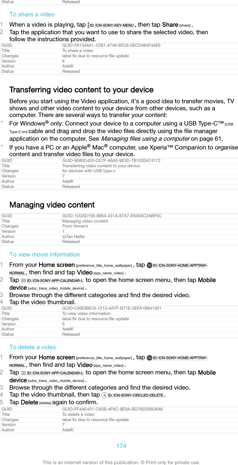 Status ReleasedTo share a video1When a video is playing, tap  ID: ICN-SONY-KEY-MENU , then tap Share [share] .2Tap the application that you want to use to share the selected video, thenfollow the instructions provided.GUID GUID-FA1344A1-1D81-4746-8FC6-5ECD464F44E6Title To share a videoChanges label ﬁx due to resource ﬁle updateVersion 6Author AdelKStatus ReleasedTransferring video content to your deviceBefore you start using the Video application, it&rsquo;s a good idea to transfer movies, TVshows and other video content to your device from other devices, such as acomputer. There are several ways to transfer your content:&bull;For Windows&reg; only: Connect your device to a computer using a USB Type-C&trade; [USBType-C-tm] cable and drag and drop the video ﬁles directly using the ﬁle managerapplication on the computer. See Managing ﬁles using a computer on page 61.&bull;If you have a PC or an Apple&reg; Mac&reg; computer, use Xperia&trade; Companion to organisecontent and transfer video ﬁles to your device.GUID GUID-9080C420-CE7F-46A5-9E3D-7B1032A74172Title Transferring video content to your deviceChanges for devices with USB type-cVersion 7Author AdelKStatus ReleasedManaging video contentGUID GUID-1D0AD156-8864-431A-87A7-E5004C2ABF6CTitle Managing video contentChanges From HonamiVersion 1Author zzTan NellieStatus ReleasedTo view movie information1From your Home screen [preference_title_home_wallpaper] , tap  ID: ICN-SONY-HOME-APPTRAY-NORMAL , then ﬁnd and tap Video [app_name_video] .2Tap  ID: ICN-SONY-APP-CALENDAR-L  to open the home screen menu, then tap Mobiledevice [udoc_trans_video_mobile_device] .3Browse through the different categories and ﬁnd the desired video.4Tap the video thumbnail.GUID GUID-C90DB6C6-1213-4A7F-B71E-0EFA1B841361Title To view video informationChanges label ﬁx due to resource ﬁle updateVersion 5Author AdelKStatus ReleasedTo delete a video1From your Home screen [preference_title_home_wallpaper] , tap  ID: ICN-SONY-HOME-APPTRAY-NORMAL , then ﬁnd and tap Video [app_name_video] .2Tap  ID: ICN-SONY-APP-CALENDAR-L  to open the home screen menu, then tap Mobiledevice [udoc_trans_video_mobile_device] .3Browse through the different categories and ﬁnd the desired video.4Tap the video thumbnail, then tap  ID: ICN-SONY-CIRCLED-DELETE .5Tap Delete [delete] again to conﬁrm.GUID GUID-FF4AE431-C65B-4F9C-9E9A-BD782D59D6A6Title To delete a videoChanges label ﬁx due to resource ﬁle updateVersion 7Author AdelK174This is an internet version of this publication. &copy; Print only for private use.