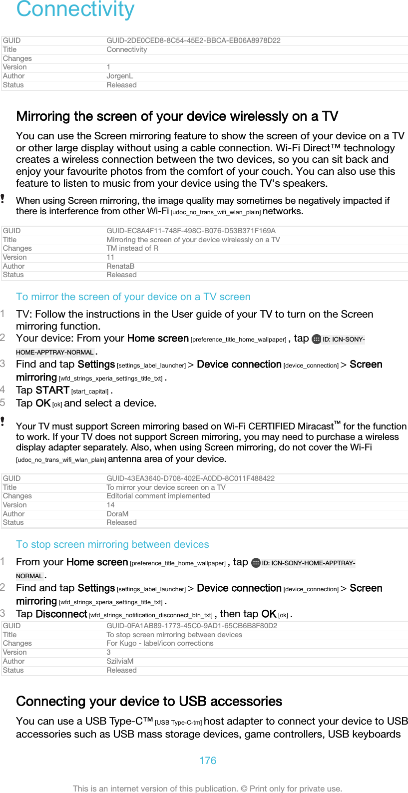 ConnectivityGUID GUID-2DE0CED8-8C54-45E2-BBCA-EB06A8978D22Title ConnectivityChangesVersion 1Author JorgenLStatus ReleasedMirroring the screen of your device wirelessly on a TVYou can use the Screen mirroring feature to show the screen of your device on a TVor other large display without using a cable connection. Wi-Fi Direct&trade; technologycreates a wireless connection between the two devices, so you can sit back andenjoy your favourite photos from the comfort of your couch. You can also use thisfeature to listen to music from your device using the TV's speakers.When using Screen mirroring, the image quality may sometimes be negatively impacted ifthere is interference from other Wi-Fi [udoc_no_trans_wifi_wlan_plain] networks.GUID GUID-EC8A4F11-748F-498C-B076-D53B371F169ATitle Mirroring the screen of your device wirelessly on a TVChanges TM instead of RVersion 11Author RenataBStatus ReleasedTo mirror the screen of your device on a TV screen1TV: Follow the instructions in the User guide of your TV to turn on the Screenmirroring function.2Your device: From your Home screen [preference_title_home_wallpaper] , tap  ID: ICN-SONY-HOME-APPTRAY-NORMAL .3Find and tap Settings [settings_label_launcher] > Device connection [device_connection] > Screenmirroring [wfd_strings_xperia_settings_title_txt] .4Tap START [start_capital] .5Tap OK [ok] and select a device.Your TV must support Screen mirroring based on Wi-Fi CERTIFIED Miracast&trade; for the functionto work. If your TV does not support Screen mirroring, you may need to purchase a wirelessdisplay adapter separately. Also, when using Screen mirroring, do not cover the Wi-Fi[udoc_no_trans_wifi_wlan_plain] antenna area of your device.GUID GUID-43EA3640-D708-402E-A0DD-8C011F488422Title To mirror your device screen on a TVChanges Editorial comment implementedVersion 14Author DoraMStatus ReleasedTo stop screen mirroring between devices1From your Home screen [preference_title_home_wallpaper] , tap  ID: ICN-SONY-HOME-APPTRAY-NORMAL .2Find and tap Settings [settings_label_launcher] > Device connection [device_connection] > Screenmirroring [wfd_strings_xperia_settings_title_txt] .3Tap Disconnect [wfd_strings_notification_disconnect_btn_txt] , then tap OK [ok] .GUID GUID-0FA1AB89-1773-45C0-9AD1-65CB6B8F80D2Title To stop screen mirroring between devicesChanges For Kugo - label/icon correctionsVersion 3Author SzilviaMStatus ReleasedConnecting your device to USB accessoriesYou can use a USB Type-C&trade; [USB Type-C-tm] host adapter to connect your device to USBaccessories such as USB mass storage devices, game controllers, USB keyboards176This is an internet version of this publication. &copy; Print only for private use.