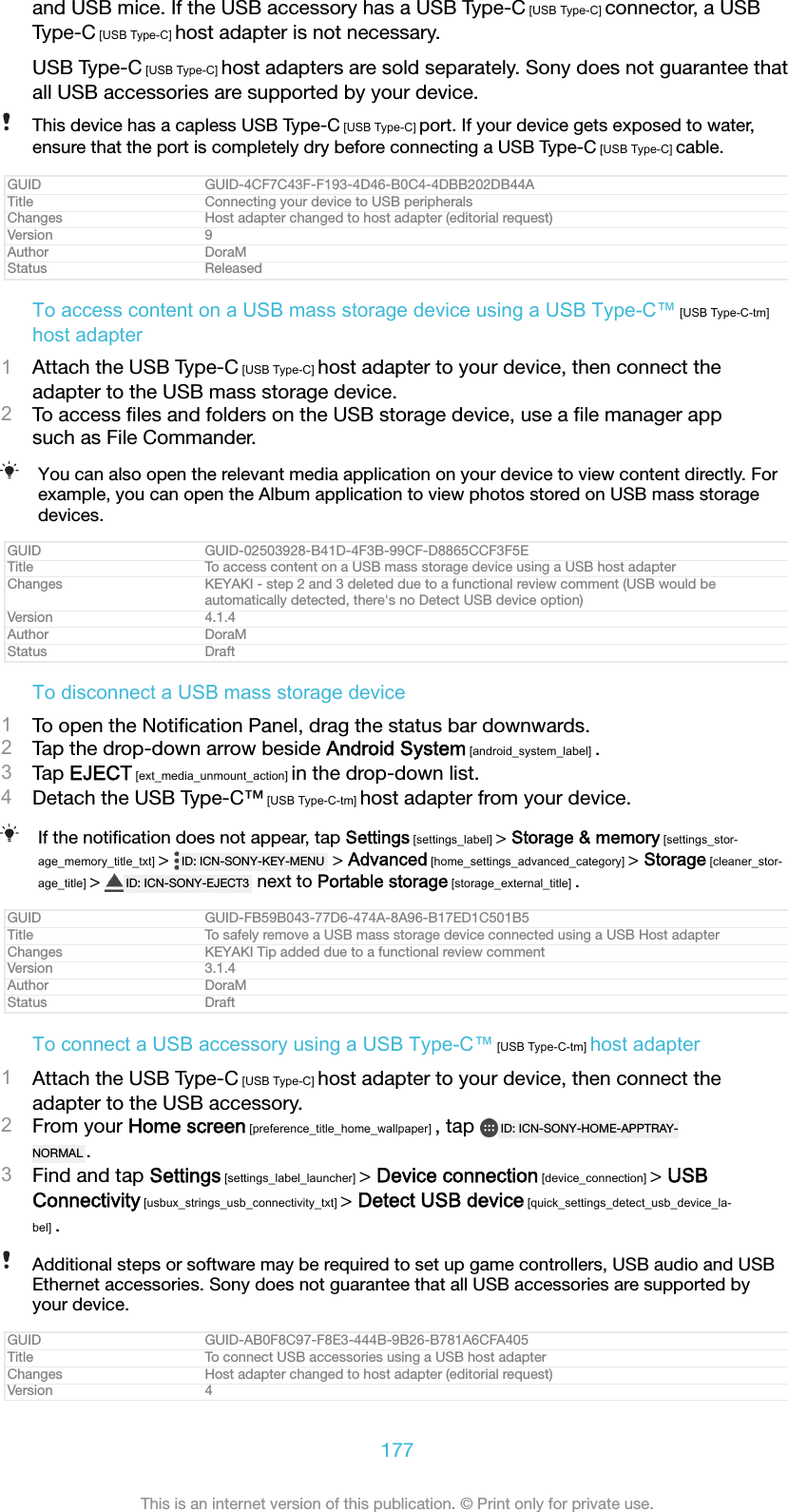 and USB mice. If the USB accessory has a USB Type-C [USB Type-C] connector, a USBType-C [USB Type-C] host adapter is not necessary.USB Type-C [USB Type-C] host adapters are sold separately. Sony does not guarantee thatall USB accessories are supported by your device.This device has a capless USB Type-C [USB Type-C] port. If your device gets exposed to water,ensure that the port is completely dry before connecting a USB Type-C [USB Type-C] cable.GUID GUID-4CF7C43F-F193-4D46-B0C4-4DBB202DB44ATitle Connecting your device to USB peripheralsChanges Host adapter changed to host adapter (editorial request)Version 9Author DoraMStatus ReleasedTo access content on a USB mass storage device using a USB Type-C&trade; [USB Type-C-tm]host adapter1Attach the USB Type-C [USB Type-C] host adapter to your device, then connect theadapter to the USB mass storage device.2To access ﬁles and folders on the USB storage device, use a ﬁle manager appsuch as File Commander.You can also open the relevant media application on your device to view content directly. Forexample, you can open the Album application to view photos stored on USB mass storagedevices.GUID GUID-02503928-B41D-4F3B-99CF-D8865CCF3F5ETitle To access content on a USB mass storage device using a USB host adapterChanges KEYAKI - step 2 and 3 deleted due to a functional review comment (USB would beautomatically detected, there's no Detect USB device option)Version 4.1.4Author DoraMStatus DraftTo disconnect a USB mass storage device1To open the Notiﬁcation Panel, drag the status bar downwards.2Tap the drop-down arrow beside Android System [android_system_label] .3Tap EJECT [ext_media_unmount_action] in the drop-down list.4Detach the USB Type-C&trade; [USB Type-C-tm] host adapter from your device.If the notiﬁcation does not appear, tap Settings [settings_label] > Storage &amp; memory [settings_stor-age_memory_title_txt] >  ID: ICN-SONY-KEY-MENU  > Advanced [home_settings_advanced_category] > Storage [cleaner_stor-age_title] >  ID: ICN-SONY-EJECT3  next to Portable storage [storage_external_title] .GUID GUID-FB59B043-77D6-474A-8A96-B17ED1C501B5Title To safely remove a USB mass storage device connected using a USB Host adapterChanges KEYAKI Tip added due to a functional review commentVersion 3.1.4Author DoraMStatus DraftTo connect a USB accessory using a USB Type-C&trade; [USB Type-C-tm] host adapter1Attach the USB Type-C [USB Type-C] host adapter to your device, then connect theadapter to the USB accessory.2From your Home screen [preference_title_home_wallpaper] , tap  ID: ICN-SONY-HOME-APPTRAY-NORMAL .3Find and tap Settings [settings_label_launcher] > Device connection [device_connection] > USBConnectivity [usbux_strings_usb_connectivity_txt] > Detect USB device [quick_settings_detect_usb_device_la-bel] .Additional steps or software may be required to set up game controllers, USB audio and USBEthernet accessories. Sony does not guarantee that all USB accessories are supported byyour device.GUID GUID-AB0F8C97-F8E3-444B-9B26-B781A6CFA405Title To connect USB accessories using a USB host adapterChanges Host adapter changed to host adapter (editorial request)Version 4177This is an internet version of this publication. &copy; Print only for private use.