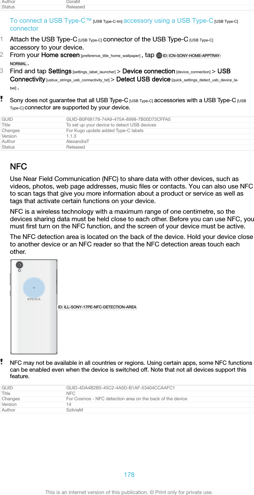 Author DoraMStatus ReleasedTo connect a USB Type-C&trade; [USB Type-C-tm] accessory using a USB Type-C [USB Type-C]connector1Attach the USB Type-C [USB Type-C] connector of the USB Type-C [USB Type-C]accessory to your device.2From your Home screen [preference_title_home_wallpaper] , tap  ID: ICN-SONY-HOME-APPTRAY-NORMAL .3Find and tap Settings [settings_label_launcher] > Device connection [device_connection] > USBConnectivity [usbux_strings_usb_connectivity_txt] > Detect USB device [quick_settings_detect_usb_device_la-bel] .Sony does not guarantee that all USB Type-C [USB Type-C] accessories with a USB Type-C [USBType-C] connector are supported by your device.GUID GUID-B0F68178-74A9-475A-8998-7B00D73CFFA5Title To set up your device to detect USB devicesChanges For Kugo update added Type-C labelsVersion 1.1.3Author AlexandraTStatus ReleasedNFCUse Near Field Communication (NFC) to share data with other devices, such asvideos, photos, web page addresses, music ﬁles or contacts. You can also use NFCto scan tags that give you more information about a product or service as well astags that activate certain functions on your device.NFC is a wireless technology with a maximum range of one centimetre, so thedevices sharing data must be held close to each other. Before you can use NFC, youmust ﬁrst turn on the NFC function, and the screen of your device must be active.The NFC detection area is located on the back of the device. Hold your device closeto another device or an NFC reader so that the NFC detection areas touch eachother.ID: ILL-SONY-17PE-NFC-DETECTION-AREANFC may not be available in all countries or regions. Using certain apps, some NFC functionscan be enabled even when the device is switched off. Note that not all devices support thisfeature.GUID GUID-4DA4B2B5-45C2-4A5D-B1AF-53404CCAAFC1Title NFCChanges For Cosmos - NFC detection area on the back of the deviceVersion 14Author SzilviaM178This is an internet version of this publication. &copy; Print only for private use.