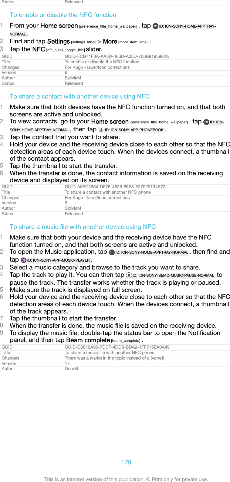 Status ReleasedTo enable or disable the NFC function1From your Home screen [preference_title_home_wallpaper] , tap  ID: ICN-SONY-HOME-APPTRAY-NORMAL .2Find and tap Settings [settings_label] > More [more_item_label] .3Tap the NFC [nfc_quick_toggle_title] slider.GUID GUID-FCB71F3A-AA5D-466D-A05D-706B9193962ATitle To enable or disable the NFC functionChanges For Kugo - label/icon correctionsVersion 6Author SzilviaMStatus ReleasedTo share a contact with another device using NFC1Make sure that both devices have the NFC function turned on, and that bothscreens are active and unlocked.2To view contacts, go to your Home screen [preference_title_home_wallpaper] , tap  ID: ICN-SONY-HOME-APPTRAY-NORMAL , then tap  ID: ICN-SONY-APP-PHONEBOOK .3Tap the contact that you want to share.4Hold your device and the receiving device close to each other so that the NFCdetection areas of each device touch. When the devices connect, a thumbnailof the contact appears.5Tap the thumbnail to start the transfer.6When the transfer is done, the contact information is saved on the receivingdevice and displayed on its screen.GUID GUID-A5FC1654-D575-4626-85E3-F27929134E72Title To share a contact with another NFC phoneChanges For Kugo - label/icon correctionsVersion 9Author SzilviaMStatus ReleasedTo share a music file with another device using NFC1Make sure that both your device and the receiving device have the NFCfunction turned on, and that both screens are active and unlocked.2To open the Music application, tap  ID: ICN-SONY-HOME-APPTRAY-NORMAL , then ﬁnd andtap  ID: ICN-SONY-APP-MUSIC-PLAYER .3Select a music category and browse to the track you want to share.4Tap the track to play it. You can then tap  ID: ICN-SONY-SEMC-MUSIC-PAUSE-NORMAL  topause the track. The transfer works whether the track is playing or paused.5Make sure the track is displayed on full screen.6Hold your device and the receiving device close to each other so that the NFCdetection areas of each device touch. When the devices connect, a thumbnailof the track appears.7Tap the thumbnail to start the transfer.8When the transfer is done, the music ﬁle is saved on the receiving device.9To display the music ﬁle, double-tap the status bar to open the Notiﬁcationpanel, and then tap Beam complete [beam_complete] .GUID GUID-C3610A96-7DDF-4DD8-BDA2-1FF715EA0A49Title To share a music ﬁle with another NFC phoneChanges There was a (varid) in the topic instead of a (varref)Version 17Author DoraM179This is an internet version of this publication. &copy; Print only for private use.