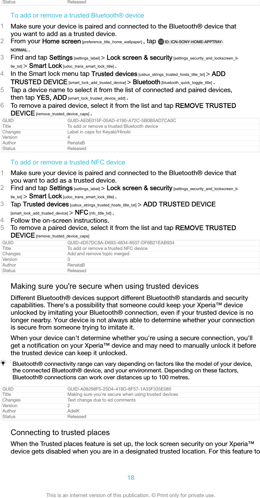 Status ReleasedTo add or remove a trusted Bluetooth&reg; device1Make sure your device is paired and connected to the Bluetooth&reg; device thatyou want to add as a trusted device.2From your Home screen [preference_title_home_wallpaper] , tap  ID: ICN-SONY-HOME-APPTRAY-NORMAL .3Find and tap Settings [settings_label] > Lock screen &amp; security [settings_security_and_lockscreen_ti-tle_txt] > Smart Lock [udoc_trans_smart_lock_title] .4In the Smart lock menu tap Trusted devices [usbux_strings_trusted_hosts_title_txt] > ADDTRUSTED DEVICE [smart_lock_add_trusted_device] > Bluetooth [bluetooth_quick_toggle_title] .5Tap a device name to select it from the list of connected and paired devices,then tap YES, ADD [smart_lock_trusted_device_add] .6To remove a paired device, select it from the list and tap REMOVE TRUSTEDDEVICE [remove_trusted_device_caps] .GUID GUID-AE0E015F-05AD-4190-A72C-5B0B5AD7CA0CTitle To add or remove a trusted Bluetooth deviceChanges Label in caps for Keyaki/HinokiVersion 4Author RenataBStatus ReleasedTo add or remove a trusted NFC device1Make sure your device is paired and connected to the Bluetooth&reg; device thatyou want to add as a trusted device.2Find and tap Settings [settings_label] > Lock screen &amp; security [settings_security_and_lockscreen_ti-tle_txt] > Smart Lock [udoc_trans_smart_lock_title] .3Tap Trusted devices [usbux_strings_trusted_hosts_title_txt] > ADD TRUSTED DEVICE[smart_lock_add_trusted_device] > NFC [nfc_title_txt] .4Follow the on-screen instructions.5To remove a paired device, select it from the list and tap REMOVE TRUSTEDDEVICE [remove_trusted_device_caps]GUID GUID-4D57DC8A-D693-4834-8507-DF6B21EAB934Title To add or remove a trusted NFC deviceChanges Add and remove topic mergedVersion 3Author RenataBStatus ReleasedMaking sure you're secure when using trusted devicesDifferent Bluetooth&reg; devices support different Bluetooth&reg; standards and securitycapabilities. There's a possibility that someone could keep your Xperia&trade; deviceunlocked by imitating your Bluetooth&reg; connection, even if your trusted device is nolonger nearby. Your device is not always able to determine whether your connectionis secure from someone trying to imitate it.When your device can't determine whether you're using a secure connection, you'llget a notiﬁcation on your Xperia&trade; device and may need to manually unlock it beforethe trusted device can keep it unlocked.Bluetooth&reg; connectivity range can vary depending on factors like the model of your device,the connected Bluetooth&reg; device, and your environment. Depending on these factors,Bluetooth&reg; connections can work over distances up to 100 metres.GUID GUID-A08298F5-25D4-418D-8F57-1A33F335E085Title Making sure you're secure when using trusted devicesChanges Text change due to ed commentsVersion 2Author AdelKStatus ReleasedConnecting to trusted placesWhen the Trusted places feature is set up, the lock screen security on your Xperia&trade;device gets disabled when you are in a designated trusted location. For this feature to18This is an internet version of this publication. &copy; Print only for private use.