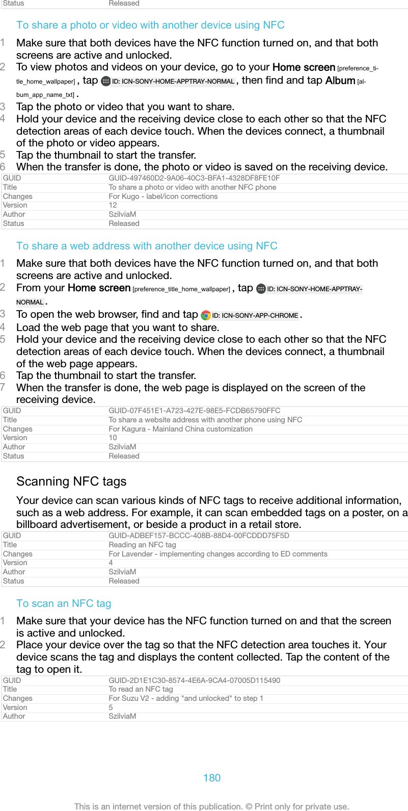 Status ReleasedTo share a photo or video with another device using NFC1Make sure that both devices have the NFC function turned on, and that bothscreens are active and unlocked.2To view photos and videos on your device, go to your Home screen [preference_ti-tle_home_wallpaper] , tap  ID: ICN-SONY-HOME-APPTRAY-NORMAL , then ﬁnd and tap Album [al-bum_app_name_txt] .3Tap the photo or video that you want to share.4Hold your device and the receiving device close to each other so that the NFCdetection areas of each device touch. When the devices connect, a thumbnailof the photo or video appears.5Tap the thumbnail to start the transfer.6When the transfer is done, the photo or video is saved on the receiving device.GUID GUID-497460D2-9A06-40C3-BFA1-4328DF8FE10FTitle To share a photo or video with another NFC phoneChanges For Kugo - label/icon correctionsVersion 12Author SzilviaMStatus ReleasedTo share a web address with another device using NFC1Make sure that both devices have the NFC function turned on, and that bothscreens are active and unlocked.2From your Home screen [preference_title_home_wallpaper] , tap  ID: ICN-SONY-HOME-APPTRAY-NORMAL .3To open the web browser, ﬁnd and tap  ID: ICN-SONY-APP-CHROME .4Load the web page that you want to share.5Hold your device and the receiving device close to each other so that the NFCdetection areas of each device touch. When the devices connect, a thumbnailof the web page appears.6Tap the thumbnail to start the transfer.7When the transfer is done, the web page is displayed on the screen of thereceiving device.GUID GUID-07F451E1-A723-427E-98E5-FCDB65790FFCTitle To share a website address with another phone using NFCChanges For Kagura - Mainland China customizationVersion 10Author SzilviaMStatus ReleasedScanning NFC tagsYour device can scan various kinds of NFC tags to receive additional information,such as a web address. For example, it can scan embedded tags on a poster, on abillboard advertisement, or beside a product in a retail store.GUID GUID-ADBEF157-BCCC-408B-88D4-00FCDDD75F5DTitle Reading an NFC tagChanges For Lavender - implementing changes according to ED commentsVersion 4Author SzilviaMStatus ReleasedTo scan an NFC tag1Make sure that your device has the NFC function turned on and that the screenis active and unlocked.2Place your device over the tag so that the NFC detection area touches it. Yourdevice scans the tag and displays the content collected. Tap the content of thetag to open it.GUID GUID-2D1E1C30-8574-4E6A-9CA4-07005D115490Title To read an NFC tagChanges For Suzu V2 - adding "and unlocked" to step 1Version 5Author SzilviaM180This is an internet version of this publication. &copy; Print only for private use.