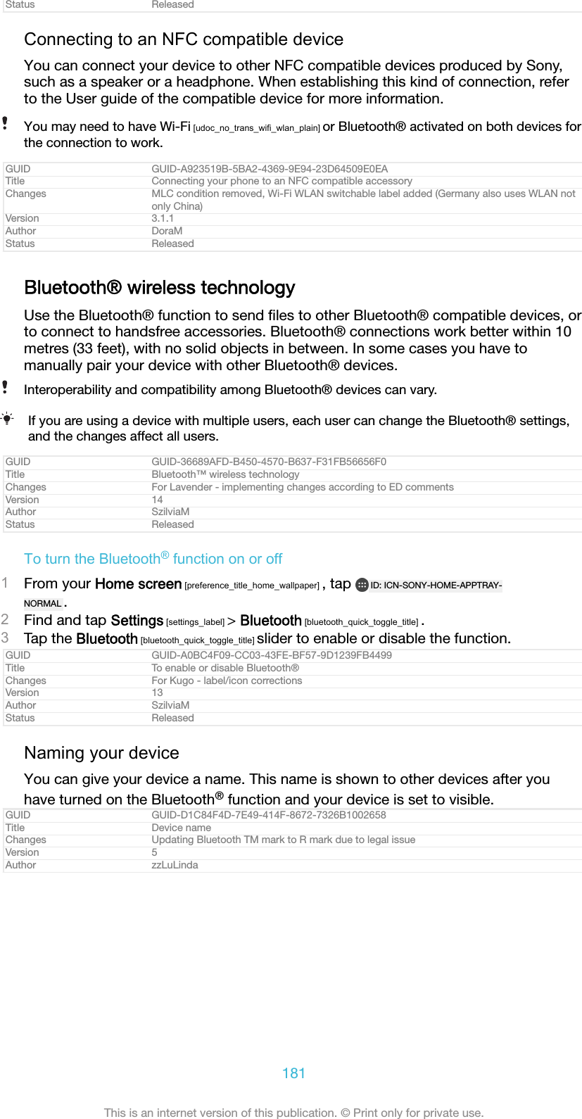 Status ReleasedConnecting to an NFC compatible deviceYou can connect your device to other NFC compatible devices produced by Sony,such as a speaker or a headphone. When establishing this kind of connection, referto the User guide of the compatible device for more information.You may need to have Wi-Fi [udoc_no_trans_wifi_wlan_plain] or Bluetooth&reg; activated on both devices forthe connection to work.GUID GUID-A923519B-5BA2-4369-9E94-23D64509E0EATitle Connecting your phone to an NFC compatible accessoryChanges MLC condition removed, Wi-Fi WLAN switchable label added (Germany also uses WLAN notonly China)Version 3.1.1Author DoraMStatus ReleasedBluetooth&reg; wireless technologyUse the Bluetooth&reg; function to send ﬁles to other Bluetooth&reg; compatible devices, orto connect to handsfree accessories. Bluetooth&reg; connections work better within 10metres (33 feet), with no solid objects in between. In some cases you have tomanually pair your device with other Bluetooth&reg; devices.Interoperability and compatibility among Bluetooth&reg; devices can vary.If you are using a device with multiple users, each user can change the Bluetooth&reg; settings,and the changes affect all users.GUID GUID-36689AFD-B450-4570-B637-F31FB56656F0Title Bluetooth&trade; wireless technologyChanges For Lavender - implementing changes according to ED commentsVersion 14Author SzilviaMStatus ReleasedTo turn the Bluetooth&reg; function on or off1From your Home screen [preference_title_home_wallpaper] , tap  ID: ICN-SONY-HOME-APPTRAY-NORMAL .2Find and tap Settings [settings_label] > Bluetooth [bluetooth_quick_toggle_title] .3Tap the Bluetooth [bluetooth_quick_toggle_title] slider to enable or disable the function.GUID GUID-A0BC4F09-CC03-43FE-BF57-9D1239FB4499Title To enable or disable Bluetooth&reg;Changes For Kugo - label/icon correctionsVersion 13Author SzilviaMStatus ReleasedNaming your deviceYou can give your device a name. This name is shown to other devices after youhave turned on the Bluetooth&reg; function and your device is set to visible.GUID GUID-D1C84F4D-7E49-414F-8672-7326B1002658Title Device nameChanges Updating Bluetooth TM mark to R mark due to legal issueVersion 5Author zzLuLinda181This is an internet version of this publication. &copy; Print only for private use.