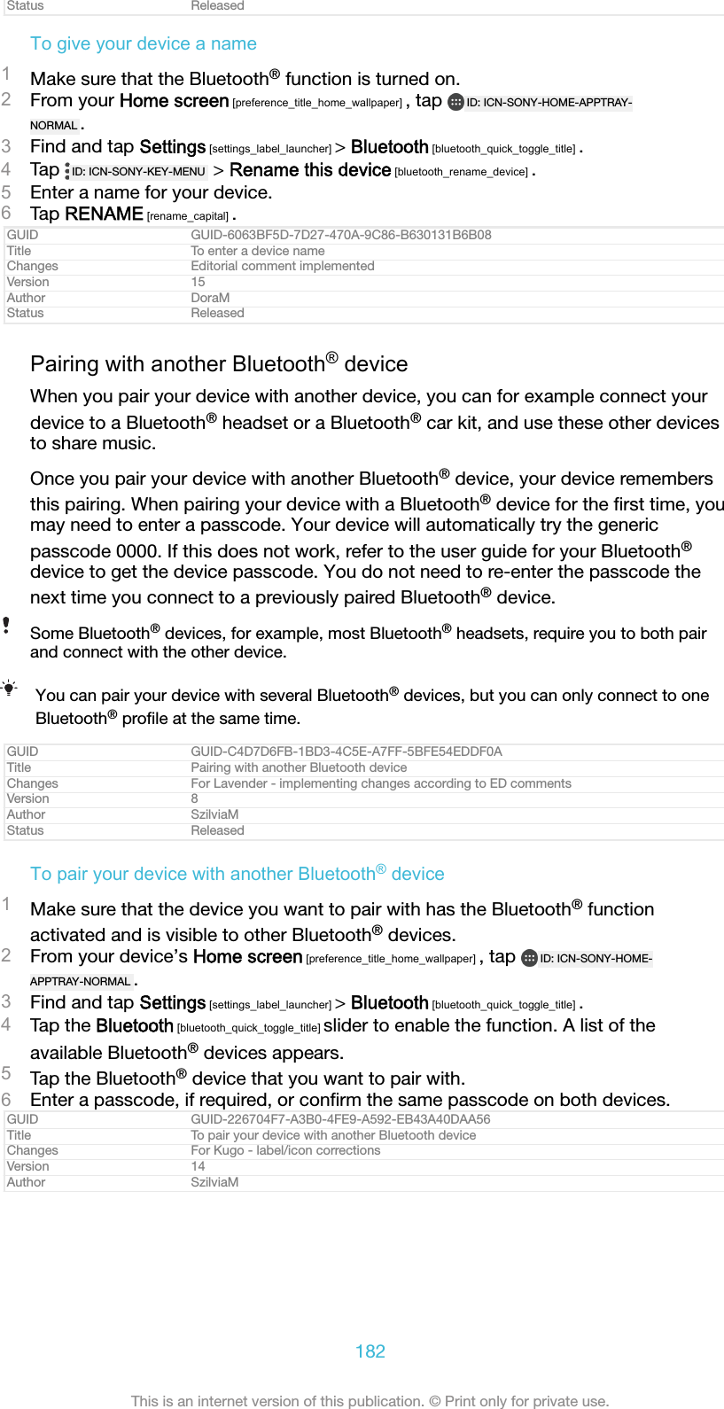 Status ReleasedTo give your device a name1Make sure that the Bluetooth&reg; function is turned on.2From your Home screen [preference_title_home_wallpaper] , tap  ID: ICN-SONY-HOME-APPTRAY-NORMAL .3Find and tap Settings [settings_label_launcher] > Bluetooth [bluetooth_quick_toggle_title] .4Tap  ID: ICN-SONY-KEY-MENU  > Rename this device [bluetooth_rename_device] .5Enter a name for your device.6Tap RENAME [rename_capital] .GUID GUID-6063BF5D-7D27-470A-9C86-B630131B6B08Title To enter a device nameChanges Editorial comment implementedVersion 15Author DoraMStatus ReleasedPairing with another Bluetooth&reg; deviceWhen you pair your device with another device, you can for example connect yourdevice to a Bluetooth&reg; headset or a Bluetooth&reg; car kit, and use these other devicesto share music.Once you pair your device with another Bluetooth&reg; device, your device remembersthis pairing. When pairing your device with a Bluetooth&reg; device for the ﬁrst time, youmay need to enter a passcode. Your device will automatically try the genericpasscode 0000. If this does not work, refer to the user guide for your Bluetooth&reg;device to get the device passcode. You do not need to re-enter the passcode thenext time you connect to a previously paired Bluetooth&reg; device.Some Bluetooth&reg; devices, for example, most Bluetooth&reg; headsets, require you to both pairand connect with the other device.You can pair your device with several Bluetooth&reg; devices, but you can only connect to oneBluetooth&reg; proﬁle at the same time.GUID GUID-C4D7D6FB-1BD3-4C5E-A7FF-5BFE54EDDF0ATitle Pairing with another Bluetooth deviceChanges For Lavender - implementing changes according to ED commentsVersion 8Author SzilviaMStatus ReleasedTo pair your device with another Bluetooth&reg; device1Make sure that the device you want to pair with has the Bluetooth&reg; functionactivated and is visible to other Bluetooth&reg; devices.2From your device&rsquo;s Home screen [preference_title_home_wallpaper] , tap  ID: ICN-SONY-HOME-APPTRAY-NORMAL .3Find and tap Settings [settings_label_launcher] > Bluetooth [bluetooth_quick_toggle_title] .4Tap the Bluetooth [bluetooth_quick_toggle_title] slider to enable the function. A list of theavailable Bluetooth&reg; devices appears.5Tap the Bluetooth&reg; device that you want to pair with.6Enter a passcode, if required, or conﬁrm the same passcode on both devices.GUID GUID-226704F7-A3B0-4FE9-A592-EB43A40DAA56Title To pair your device with another Bluetooth deviceChanges For Kugo - label/icon correctionsVersion 14Author SzilviaM182This is an internet version of this publication. &copy; Print only for private use.