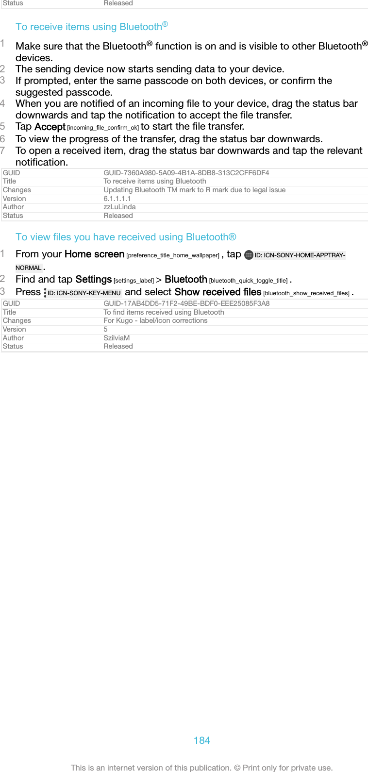Status ReleasedTo receive items using Bluetooth&reg;1Make sure that the Bluetooth&reg; function is on and is visible to other Bluetooth&reg;devices.2The sending device now starts sending data to your device.3If prompted, enter the same passcode on both devices, or conﬁrm thesuggested passcode.4When you are notiﬁed of an incoming ﬁle to your device, drag the status bardownwards and tap the notiﬁcation to accept the ﬁle transfer.5Tap Accept [incoming_file_confirm_ok] to start the ﬁle transfer.6To view the progress of the transfer, drag the status bar downwards.7To open a received item, drag the status bar downwards and tap the relevantnotiﬁcation.GUID GUID-7360A980-5A09-4B1A-8DB8-313C2CFF6DF4Title To receive items using BluetoothChanges Updating Bluetooth TM mark to R mark due to legal issueVersion 6.1.1.1.1Author zzLuLindaStatus ReleasedTo view files you have received using Bluetooth&reg;1From your Home screen [preference_title_home_wallpaper] , tap  ID: ICN-SONY-HOME-APPTRAY-NORMAL .2Find and tap Settings [settings_label] > Bluetooth [bluetooth_quick_toggle_title] .3Press  ID: ICN-SONY-KEY-MENU  and select Show received files [bluetooth_show_received_files] .GUID GUID-17AB4DD5-71F2-49BE-BDF0-EEE25085F3A8Title To ﬁnd items received using BluetoothChanges For Kugo - label/icon correctionsVersion 5Author SzilviaMStatus Released184This is an internet version of this publication. &copy; Print only for private use.