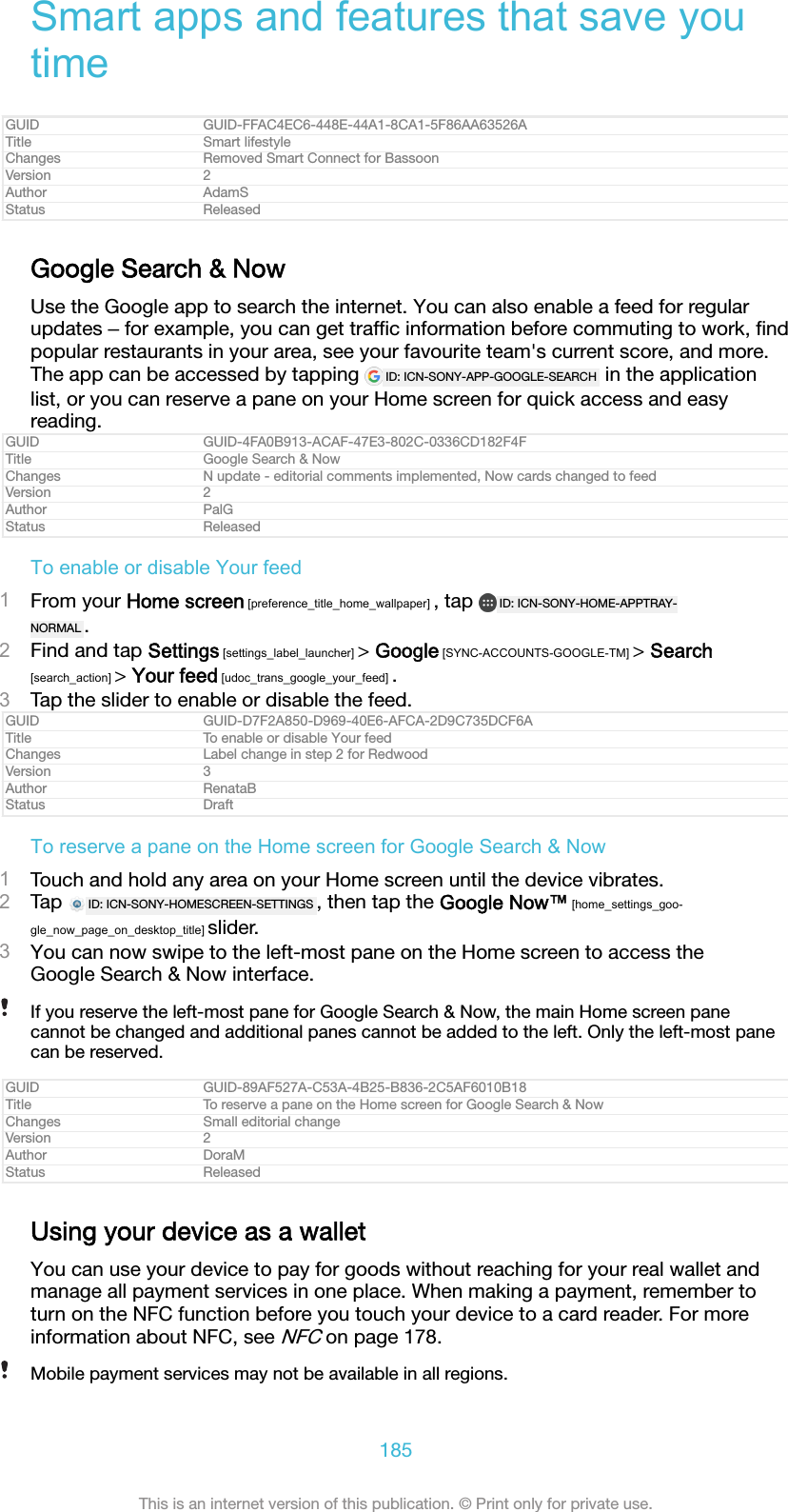 Smart apps and features that save youtimeGUID GUID-FFAC4EC6-448E-44A1-8CA1-5F86AA63526ATitle Smart lifestyleChanges Removed Smart Connect for BassoonVersion 2Author AdamSStatus ReleasedGoogle Search &amp; NowUse the Google app to search the internet. You can also enable a feed for regularupdates ‒ for example, you can get trafﬁc information before commuting to work, ﬁndpopular restaurants in your area, see your favourite team's current score, and more.The app can be accessed by tapping  ID: ICN-SONY-APP-GOOGLE-SEARCH  in the applicationlist, or you can reserve a pane on your Home screen for quick access and easyreading.GUID GUID-4FA0B913-ACAF-47E3-802C-0336CD182F4FTitle Google Search &amp; NowChanges N update - editorial comments implemented, Now cards changed to feedVersion 2Author PalGStatus ReleasedTo enable or disable Your feed1From your Home screen [preference_title_home_wallpaper] , tap  ID: ICN-SONY-HOME-APPTRAY-NORMAL .2Find and tap Settings [settings_label_launcher] > Google [SYNC-ACCOUNTS-GOOGLE-TM] > Search[search_action] > Your feed [udoc_trans_google_your_feed] .3Tap the slider to enable or disable the feed.GUID GUID-D7F2A850-D969-40E6-AFCA-2D9C735DCF6ATitle To enable or disable Your feedChanges Label change in step 2 for RedwoodVersion 3Author RenataBStatus DraftTo reserve a pane on the Home screen for Google Search &amp; Now1Touch and hold any area on your Home screen until the device vibrates.2Tap  ID: ICN-SONY-HOMESCREEN-SETTINGS , then tap the Google Now&trade; [home_settings_goo-gle_now_page_on_desktop_title] slider.3You can now swipe to the left-most pane on the Home screen to access theGoogle Search &amp; Now interface.If you reserve the left-most pane for Google Search &amp; Now, the main Home screen panecannot be changed and additional panes cannot be added to the left. Only the left-most panecan be reserved.GUID GUID-89AF527A-C53A-4B25-B836-2C5AF6010B18Title To reserve a pane on the Home screen for Google Search &amp; NowChanges Small editorial changeVersion 2Author DoraMStatus ReleasedUsing your device as a walletYou can use your device to pay for goods without reaching for your real wallet andmanage all payment services in one place. When making a payment, remember toturn on the NFC function before you touch your device to a card reader. For moreinformation about NFC, see NFC on page 178.Mobile payment services may not be available in all regions.185This is an internet version of this publication. &copy; Print only for private use.