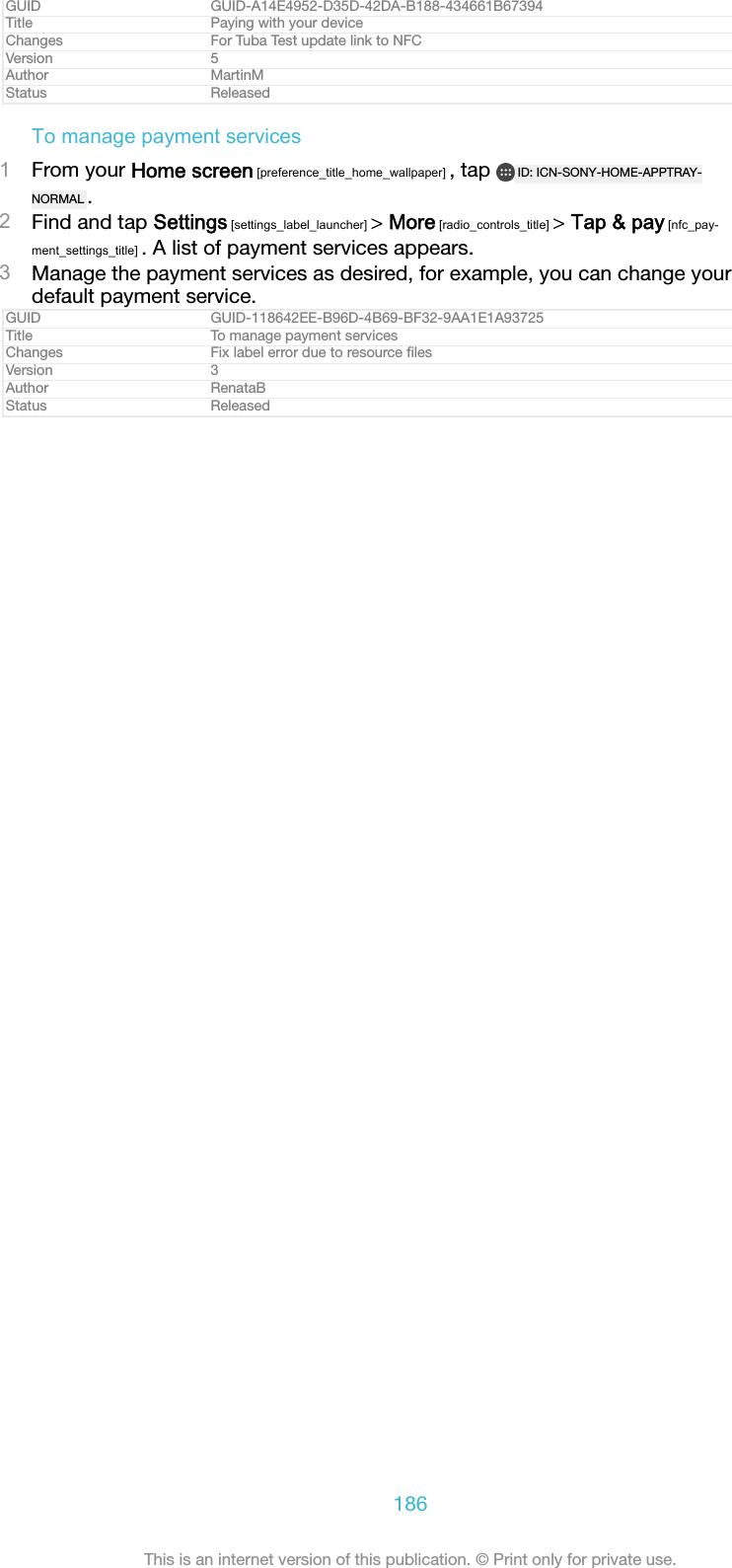 GUID GUID-A14E4952-D35D-42DA-B188-434661B67394Title Paying with your deviceChanges For Tuba Test update link to NFCVersion 5Author MartinMStatus ReleasedTo manage payment services1From your Home screen [preference_title_home_wallpaper] , tap  ID: ICN-SONY-HOME-APPTRAY-NORMAL .2Find and tap Settings [settings_label_launcher] > More [radio_controls_title] > Tap &amp; pay [nfc_pay-ment_settings_title] . A list of payment services appears.3Manage the payment services as desired, for example, you can change yourdefault payment service.GUID GUID-118642EE-B96D-4B69-BF32-9AA1E1A93725Title To manage payment servicesChanges Fix label error due to resource ﬁlesVersion 3Author RenataBStatus Released186This is an internet version of this publication. &copy; Print only for private use.