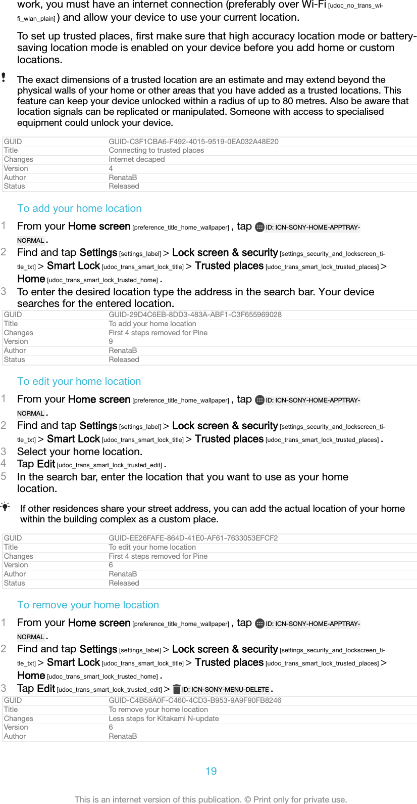 work, you must have an internet connection (preferably over Wi-Fi [udoc_no_trans_wi-fi_wlan_plain] ) and allow your device to use your current location.To set up trusted places, ﬁrst make sure that high accuracy location mode or battery-saving location mode is enabled on your device before you add home or customlocations.The exact dimensions of a trusted location are an estimate and may extend beyond thephysical walls of your home or other areas that you have added as a trusted locations. Thisfeature can keep your device unlocked within a radius of up to 80 metres. Also be aware thatlocation signals can be replicated or manipulated. Someone with access to specialisedequipment could unlock your device.GUID GUID-C3F1CBA6-F492-4015-9519-0EA032A48E20Title Connecting to trusted placesChanges Internet decapedVersion 4Author RenataBStatus ReleasedTo add your home location1From your Home screen [preference_title_home_wallpaper] , tap  ID: ICN-SONY-HOME-APPTRAY-NORMAL .2Find and tap Settings [settings_label] > Lock screen &amp; security [settings_security_and_lockscreen_ti-tle_txt] > Smart Lock [udoc_trans_smart_lock_title] > Trusted places [udoc_trans_smart_lock_trusted_places] >Home [udoc_trans_smart_lock_trusted_home] .3To enter the desired location type the address in the search bar. Your devicesearches for the entered location.GUID GUID-29D4C6EB-8DD3-483A-ABF1-C3F655969028Title To add your home locationChanges First 4 steps removed for PineVersion 9Author RenataBStatus ReleasedTo edit your home location1From your Home screen [preference_title_home_wallpaper] , tap  ID: ICN-SONY-HOME-APPTRAY-NORMAL .2Find and tap Settings [settings_label] > Lock screen &amp; security [settings_security_and_lockscreen_ti-tle_txt] > Smart Lock [udoc_trans_smart_lock_title] > Trusted places [udoc_trans_smart_lock_trusted_places] .3Select your home location.4Tap Edit [udoc_trans_smart_lock_trusted_edit] .5In the search bar, enter the location that you want to use as your homelocation.If other residences share your street address, you can add the actual location of your homewithin the building complex as a custom place.GUID GUID-EE26FAFE-864D-41E0-AF61-7633053EFCF2Title To edit your home locationChanges First 4 steps removed for PineVersion 6Author RenataBStatus ReleasedTo remove your home location1From your Home screen [preference_title_home_wallpaper] , tap  ID: ICN-SONY-HOME-APPTRAY-NORMAL .2Find and tap Settings [settings_label] > Lock screen &amp; security [settings_security_and_lockscreen_ti-tle_txt] > Smart Lock [udoc_trans_smart_lock_title] > Trusted places [udoc_trans_smart_lock_trusted_places] >Home [udoc_trans_smart_lock_trusted_home] .3Tap Edit [udoc_trans_smart_lock_trusted_edit] >  ID: ICN-SONY-MENU-DELETE .GUID GUID-C4B58A0F-C460-4CD3-B953-9A9F90FB8246Title To remove your home locationChanges Less steps for Kitakami N-updateVersion 6Author RenataB19This is an internet version of this publication. &copy; Print only for private use.