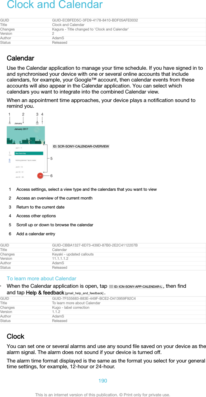 Clock and CalendarGUID GUID-ECBFED5C-3FD9-4178-8410-BDF05AFE0032Title Clock and CalendarChanges Kagura - Title changed to 'Clock and Calendar'Version 2Author AdamSStatus ReleasedCalendarUse the Calendar application to manage your time schedule. If you have signed in toand synchronised your device with one or several online accounts that includecalendars, for example, your Google&trade; account, then calendar events from theseaccounts will also appear in the Calendar application. You can select whichcalendars you want to integrate into the combined Calendar view.When an appointment time approaches, your device plays a notiﬁcation sound toremind you.ID: SCR-SONY-CALENDAR-OVERVIEW1 Access settings, select a view type and the calendars that you want to view2 Access an overview of the current month3 Return to the current date4 Access other options5 Scroll up or down to browse the calendar6 Add a calendar entryGUID GUID-CBBA1327-6D73-439D-87B0-2E2C4112207BTitle CalendarChanges Keyaki - updated calloutsVersion 11.1.1.1.2Author AdamSStatus ReleasedTo learn more about Calendar&bull;When the Calendar application is open, tap  ID: ICN-SONY-APP-CALENDAR-L , then ﬁndand tap Help &amp; feedback [gmail_help_and_feedback] .GUID GUID-7F535683-883E-449F-BCE2-D413959F92C4Title To learn more about CalendarChanges Kugo - label correctionVersion 1.1.2Author AdamSStatus ReleasedClockYou can set one or several alarms and use any sound ﬁle saved on your device as thealarm signal. The alarm does not sound if your device is turned off.The alarm time format displayed is the same as the format you select for your generaltime settings, for example, 12-hour or 24-hour.190This is an internet version of this publication. &copy; Print only for private use.