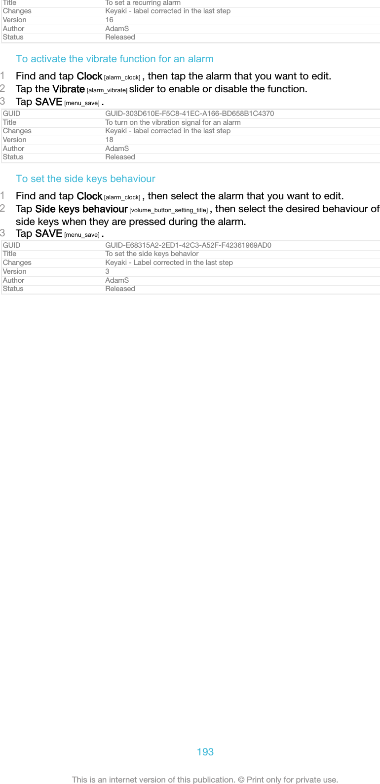 Title To set a recurring alarmChanges Keyaki - label corrected in the last stepVersion 16Author AdamSStatus ReleasedTo activate the vibrate function for an alarm1Find and tap Clock [alarm_clock] , then tap the alarm that you want to edit.2Tap the Vibrate [alarm_vibrate] slider to enable or disable the function.3Tap SAVE [menu_save] .GUID GUID-303D610E-F5C8-41EC-A166-BD658B1C4370Title To turn on the vibration signal for an alarmChanges Keyaki - label corrected in the last stepVersion 18Author AdamSStatus ReleasedTo set the side keys behaviour1Find and tap Clock [alarm_clock] , then select the alarm that you want to edit.2Tap Side keys behaviour [volume_button_setting_title] , then select the desired behaviour ofside keys when they are pressed during the alarm.3Tap SAVE [menu_save] .GUID GUID-E68315A2-2ED1-42C3-A52F-F42361969AD0Title To set the side keys behaviorChanges Keyaki - Label corrected in the last stepVersion 3Author AdamSStatus Released193This is an internet version of this publication. &copy; Print only for private use.