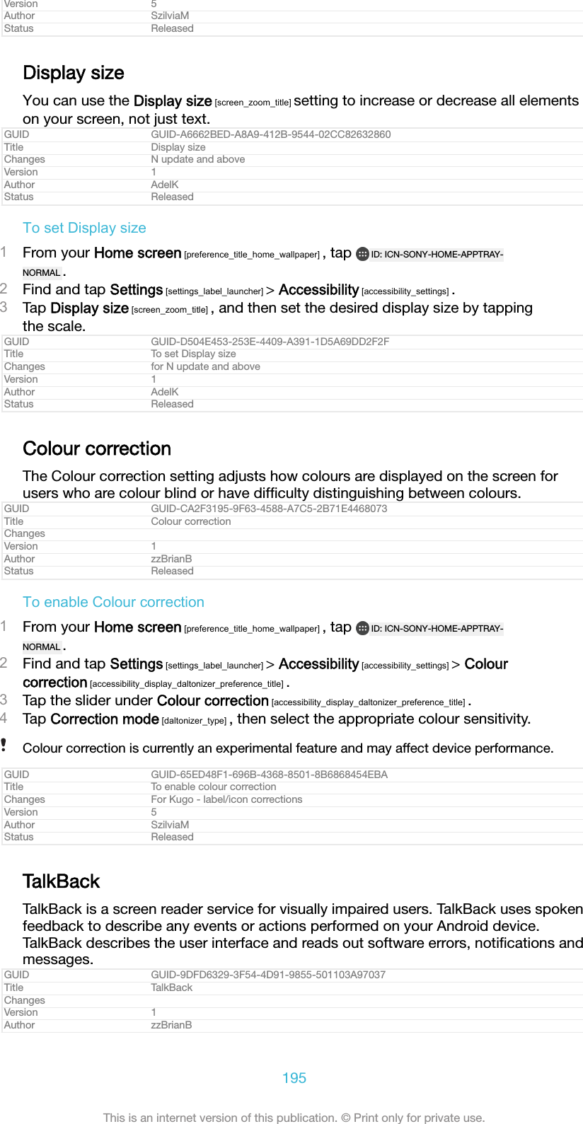 Version 5Author SzilviaMStatus ReleasedDisplay sizeYou can use the Display size [screen_zoom_title] setting to increase or decrease all elementson your screen, not just text.GUID GUID-A6662BED-A8A9-412B-9544-02CC82632860Title Display sizeChanges N update and aboveVersion 1Author AdelKStatus ReleasedTo set Display size1From your Home screen [preference_title_home_wallpaper] , tap  ID: ICN-SONY-HOME-APPTRAY-NORMAL .2Find and tap Settings [settings_label_launcher] > Accessibility [accessibility_settings] .3Tap Display size [screen_zoom_title] , and then set the desired display size by tappingthe scale.GUID GUID-D504E453-253E-4409-A391-1D5A69DD2F2FTitle To set Display sizeChanges for N update and aboveVersion 1Author AdelKStatus ReleasedColour correctionThe Colour correction setting adjusts how colours are displayed on the screen forusers who are colour blind or have difﬁculty distinguishing between colours.GUID GUID-CA2F3195-9F63-4588-A7C5-2B71E4468073Title Colour correctionChangesVersion 1Author zzBrianBStatus ReleasedTo enable Colour correction1From your Home screen [preference_title_home_wallpaper] , tap  ID: ICN-SONY-HOME-APPTRAY-NORMAL .2Find and tap Settings [settings_label_launcher] > Accessibility [accessibility_settings] > Colourcorrection [accessibility_display_daltonizer_preference_title] .3Tap the slider under Colour correction [accessibility_display_daltonizer_preference_title] .4Tap Correction mode [daltonizer_type] , then select the appropriate colour sensitivity.Colour correction is currently an experimental feature and may affect device performance.GUID GUID-65ED48F1-696B-4368-8501-8B6868454EBATitle To enable colour correctionChanges For Kugo - label/icon correctionsVersion 5Author SzilviaMStatus ReleasedTalkBackTalkBack is a screen reader service for visually impaired users. TalkBack uses spokenfeedback to describe any events or actions performed on your Android device.TalkBack describes the user interface and reads out software errors, notiﬁcations andmessages.GUID GUID-9DFD6329-3F54-4D91-9855-501103A97037Title TalkBackChangesVersion 1Author zzBrianB195This is an internet version of this publication. &copy; Print only for private use.