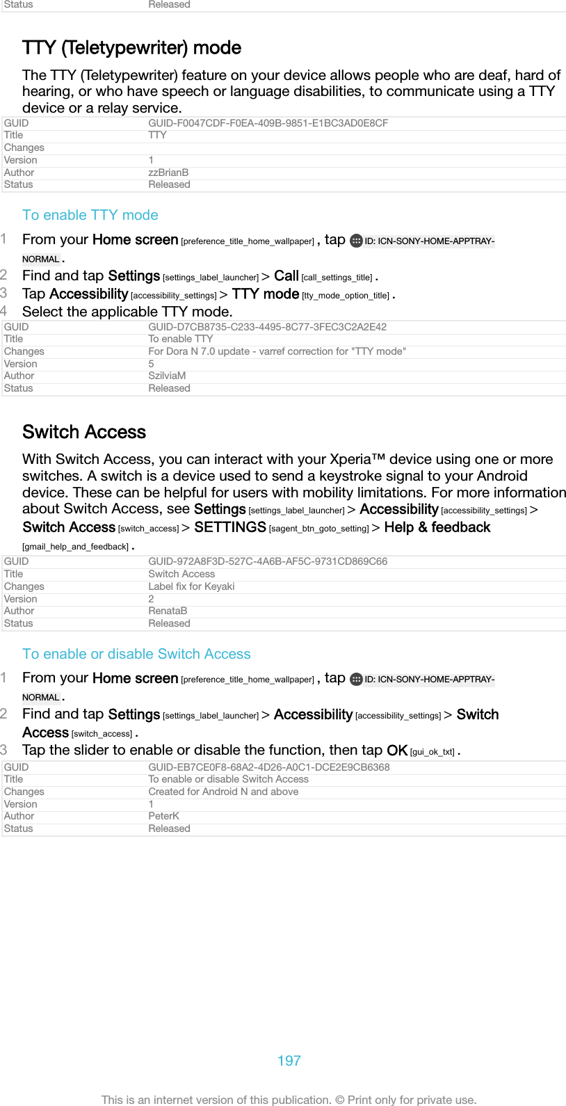 Status ReleasedTTY (Teletypewriter) modeThe TTY (Teletypewriter) feature on your device allows people who are deaf, hard ofhearing, or who have speech or language disabilities, to communicate using a TTYdevice or a relay service.GUID GUID-F0047CDF-F0EA-409B-9851-E1BC3AD0E8CFTitle TTYChangesVersion 1Author zzBrianBStatus ReleasedTo enable TTY mode1From your Home screen [preference_title_home_wallpaper] , tap  ID: ICN-SONY-HOME-APPTRAY-NORMAL .2Find and tap Settings [settings_label_launcher] > Call [call_settings_title] .3Tap Accessibility [accessibility_settings] > TTY mode [tty_mode_option_title] .4Select the applicable TTY mode.GUID GUID-D7CB8735-C233-4495-8C77-3FEC3C2A2E42Title To enable TTYChanges For Dora N 7.0 update - varref correction for "TTY mode"Version 5Author SzilviaMStatus ReleasedSwitch AccessWith Switch Access, you can interact with your Xperia&trade; device using one or moreswitches. A switch is a device used to send a keystroke signal to your Androiddevice. These can be helpful for users with mobility limitations. For more informationabout Switch Access, see Settings [settings_label_launcher] > Accessibility [accessibility_settings] >Switch Access [switch_access] > SETTINGS [sagent_btn_goto_setting] > Help &amp; feedback[gmail_help_and_feedback] .GUID GUID-972A8F3D-527C-4A6B-AF5C-9731CD869C66Title Switch AccessChanges Label ﬁx for KeyakiVersion 2Author RenataBStatus ReleasedTo enable or disable Switch Access1From your Home screen [preference_title_home_wallpaper] , tap  ID: ICN-SONY-HOME-APPTRAY-NORMAL .2Find and tap Settings [settings_label_launcher] > Accessibility [accessibility_settings] > SwitchAccess [switch_access] .3Tap the slider to enable or disable the function, then tap OK [gui_ok_txt] .GUID GUID-EB7CE0F8-68A2-4D26-A0C1-DCE2E9CB6368Title To enable or disable Switch AccessChanges Created for Android N and aboveVersion 1Author PeterKStatus Released197This is an internet version of this publication. &copy; Print only for private use.