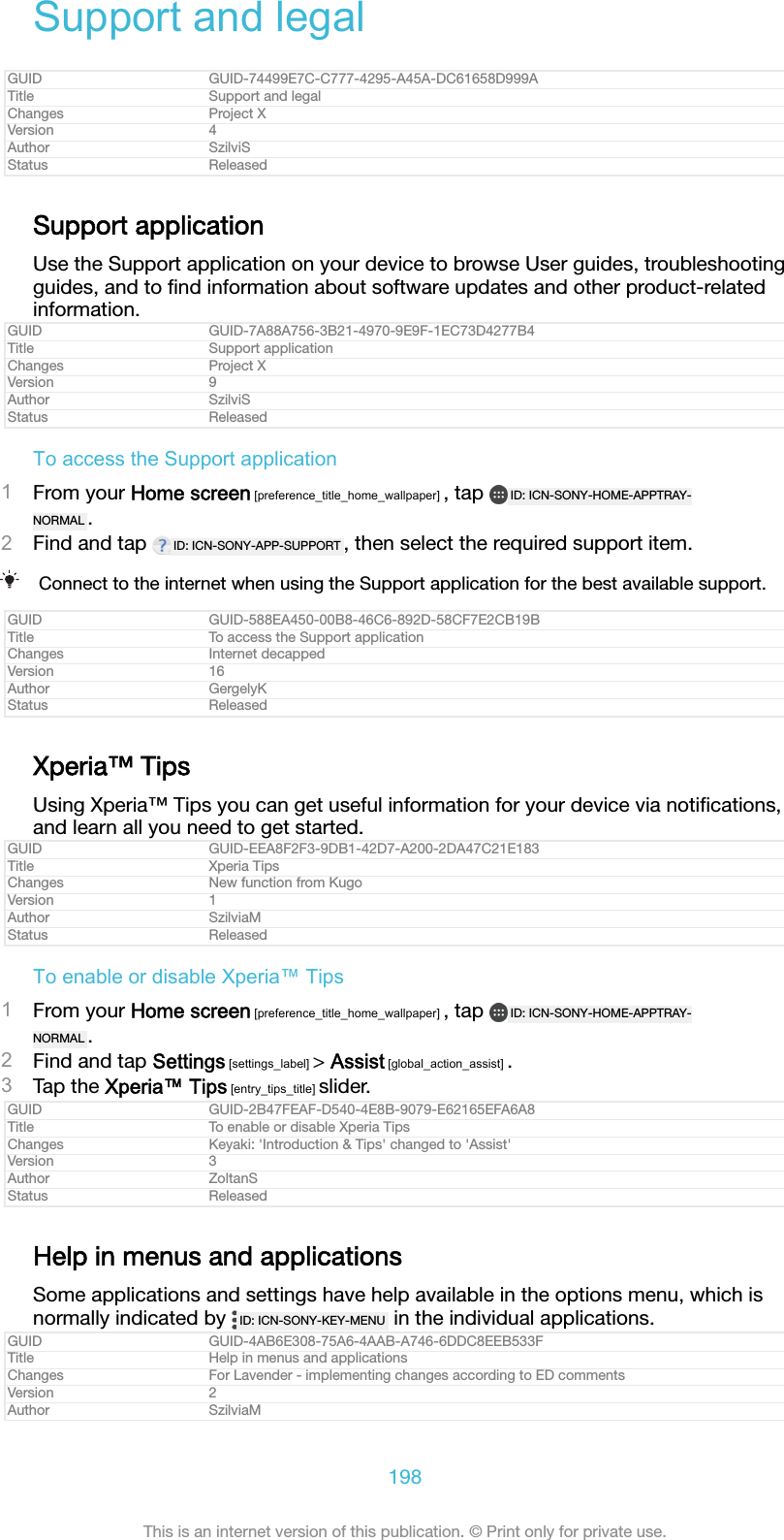 Support and legalGUID GUID-74499E7C-C777-4295-A45A-DC61658D999ATitle Support and legalChanges Project XVersion 4Author SzilviSStatus ReleasedSupport applicationUse the Support application on your device to browse User guides, troubleshootingguides, and to ﬁnd information about software updates and other product-relatedinformation.GUID GUID-7A88A756-3B21-4970-9E9F-1EC73D4277B4Title Support applicationChanges Project XVersion 9Author SzilviSStatus ReleasedTo access the Support application1From your Home screen [preference_title_home_wallpaper] , tap  ID: ICN-SONY-HOME-APPTRAY-NORMAL .2Find and tap  ID: ICN-SONY-APP-SUPPORT , then select the required support item.Connect to the internet when using the Support application for the best available support.GUID GUID-588EA450-00B8-46C6-892D-58CF7E2CB19BTitle To access the Support applicationChanges Internet decappedVersion 16Author GergelyKStatus ReleasedXperia&trade; TipsUsing Xperia&trade; Tips you can get useful information for your device via notiﬁcations,and learn all you need to get started.GUID GUID-EEA8F2F3-9DB1-42D7-A200-2DA47C21E183Title Xperia TipsChanges New function from KugoVersion 1Author SzilviaMStatus ReleasedTo enable or disable Xperia&trade; Tips1From your Home screen [preference_title_home_wallpaper] , tap  ID: ICN-SONY-HOME-APPTRAY-NORMAL .2Find and tap Settings [settings_label] > Assist [global_action_assist] .3Tap the Xperia&trade; Tips [entry_tips_title] slider.GUID GUID-2B47FEAF-D540-4E8B-9079-E62165EFA6A8Title To enable or disable Xperia TipsChanges Keyaki: 'Introduction &amp; Tips' changed to 'Assist'Version 3Author ZoltanSStatus ReleasedHelp in menus and applicationsSome applications and settings have help available in the options menu, which isnormally indicated by  ID: ICN-SONY-KEY-MENU  in the individual applications.GUID GUID-4AB6E308-75A6-4AAB-A746-6DDC8EEB533FTitle Help in menus and applicationsChanges For Lavender - implementing changes according to ED commentsVersion 2Author SzilviaM198This is an internet version of this publication. &copy; Print only for private use.