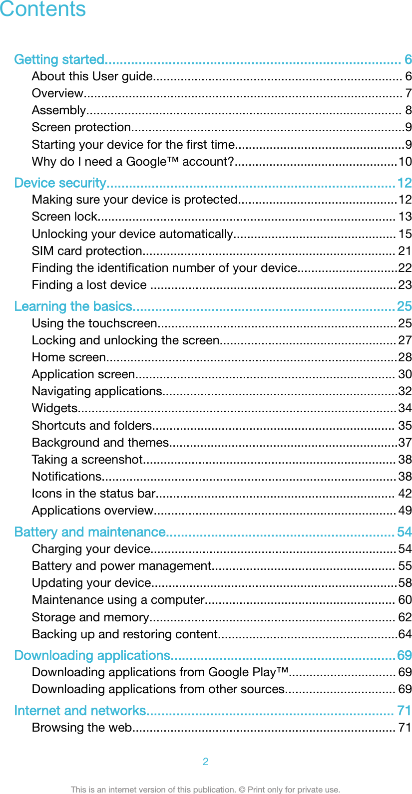 ContentsGetting started............................................................................... 6About this User guide........................................................................ 6Overview............................................................................................ 7Assembly........................................................................................... 8Screen protection...............................................................................9Starting your device for the ﬁrst time.................................................9Why do I need a Google&trade; account?...............................................10Device security.............................................................................12Making sure your device is protected..............................................12Screen lock...................................................................................... 13Unlocking your device automatically............................................... 15SIM card protection......................................................................... 21Finding the identiﬁcation number of your device.............................22Finding a lost device ....................................................................... 23Learning the basics...................................................................... 25Using the touchscreen.....................................................................25Locking and unlocking the screen................................................... 27Home screen....................................................................................28Application screen........................................................................... 30Navigating applications....................................................................32Widgets............................................................................................34Shortcuts and folders...................................................................... 35Background and themes..................................................................37Taking a screenshot......................................................................... 38Notiﬁcations..................................................................................... 38Icons in the status bar..................................................................... 42Applications overview...................................................................... 49Battery and maintenance............................................................. 54Charging your device....................................................................... 54Battery and power management..................................................... 55Updating your device.......................................................................58Maintenance using a computer....................................................... 60Storage and memory....................................................................... 62Backing up and restoring content....................................................64Downloading applications............................................................69Downloading applications from Google Play&trade;............................... 69Downloading applications from other sources................................ 69Internet and networks.................................................................. 71Browsing the web............................................................................ 712This is an internet version of this publication. &copy; Print only for private use.