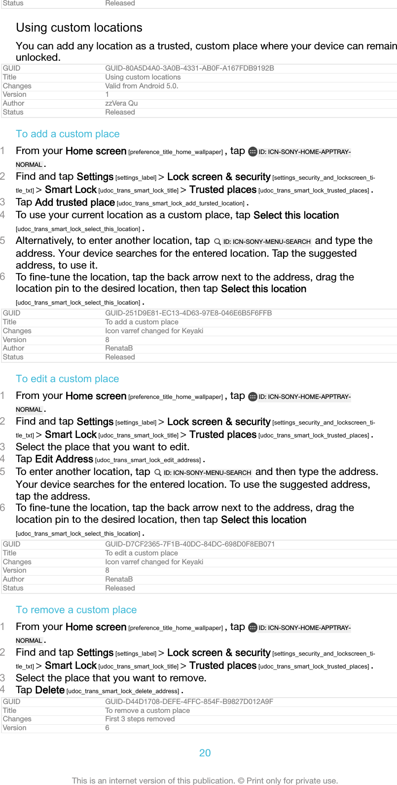 Status ReleasedUsing custom locationsYou can add any location as a trusted, custom place where your device can remainunlocked.GUID GUID-80A5D4A0-3A0B-4331-AB0F-A167FDB9192BTitle Using custom locationsChanges Valid from Android 5.0.Version 1Author zzVera QuStatus ReleasedTo add a custom place1From your Home screen [preference_title_home_wallpaper] , tap  ID: ICN-SONY-HOME-APPTRAY-NORMAL .2Find and tap Settings [settings_label] > Lock screen &amp; security [settings_security_and_lockscreen_ti-tle_txt] > Smart Lock [udoc_trans_smart_lock_title] > Trusted places [udoc_trans_smart_lock_trusted_places] .3Tap Add trusted place [udoc_trans_smart_lock_add_tursted_location] .4To use your current location as a custom place, tap Select this location[udoc_trans_smart_lock_select_this_location] .5Alternatively, to enter another location, tap  ID: ICN-SONY-MENU-SEARCH  and type theaddress. Your device searches for the entered location. Tap the suggestedaddress, to use it.6To ﬁne-tune the location, tap the back arrow next to the address, drag thelocation pin to the desired location, then tap Select this location[udoc_trans_smart_lock_select_this_location] .GUID GUID-251D9E81-EC13-4D63-97E8-046E6B5F6FFBTitle To add a custom placeChanges Icon varref changed for KeyakiVersion 8Author RenataBStatus ReleasedTo edit a custom place1From your Home screen [preference_title_home_wallpaper] , tap  ID: ICN-SONY-HOME-APPTRAY-NORMAL .2Find and tap Settings [settings_label] > Lock screen &amp; security [settings_security_and_lockscreen_ti-tle_txt] > Smart Lock [udoc_trans_smart_lock_title] > Trusted places [udoc_trans_smart_lock_trusted_places] .3Select the place that you want to edit.4Tap Edit Address [udoc_trans_smart_lock_edit_address] .5To enter another location, tap  ID: ICN-SONY-MENU-SEARCH  and then type the address.Your device searches for the entered location. To use the suggested address,tap the address.6To ﬁne-tune the location, tap the back arrow next to the address, drag thelocation pin to the desired location, then tap Select this location[udoc_trans_smart_lock_select_this_location] .GUID GUID-D7CF2365-7F1B-40DC-84DC-698D0F8EB071Title To edit a custom placeChanges Icon varref changed for KeyakiVersion 8Author RenataBStatus ReleasedTo remove a custom place1From your Home screen [preference_title_home_wallpaper] , tap  ID: ICN-SONY-HOME-APPTRAY-NORMAL .2Find and tap Settings [settings_label] > Lock screen &amp; security [settings_security_and_lockscreen_ti-tle_txt] > Smart Lock [udoc_trans_smart_lock_title] > Trusted places [udoc_trans_smart_lock_trusted_places] .3Select the place that you want to remove.4Tap Delete [udoc_trans_smart_lock_delete_address] .GUID GUID-D44D1708-DEFE-4FFC-854F-B9827D012A9FTitle To remove a custom placeChanges First 3 steps removedVersion 620This is an internet version of this publication. &copy; Print only for private use.