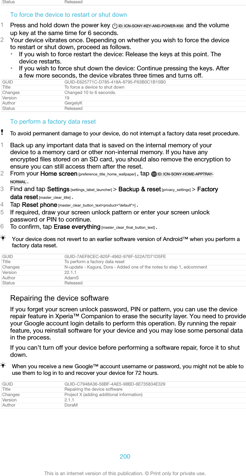 Status ReleasedTo force the device to restart or shut down1Press and hold down the power key  ID: ICN-SONY-KEY-AND-POWER-K90  and the volumeup key at the same time for 6 seconds.2Your device vibrates once. Depending on whether you wish to force the deviceto restart or shut down, proceed as follows.&bull;If you wish to force restart the device: Release the keys at this point. Thedevice restarts.&bull;If you wish to force shut down the device: Continue pressing the keys. Aftera few more seconds, the device vibrates three times and turns off.GUID GUID-E625771C-D785-418A-8795-F63B0C1B15B0Title To force a device to shut downChanges Changed 10 to 6 seconds.Version 19Author GergelyKStatus ReleasedTo perform a factory data resetTo avoid permanent damage to your device, do not interrupt a factory data reset procedure.1Back up any important data that is saved on the internal memory of yourdevice to a memory card or other non-internal memory. If you have anyencrypted ﬁles stored on an SD card, you should also remove the encryption toensure you can still access them after the reset.2From your Home screen [preference_title_home_wallpaper] , tap  ID: ICN-SONY-HOME-APPTRAY-NORMAL .3Find and tap Settings [settings_label_launcher] > Backup &amp; reset [privacy_settings] > Factorydata reset [master_clear_title] .4Tap Reset phone [master_clear_button_text<product="default">] .5If required, draw your screen unlock pattern or enter your screen unlockpassword or PIN to continue.6To conﬁrm, tap Erase everything [master_clear_final_button_text] .Your device does not revert to an earlier software version of Android&trade; when you perform afactory data reset.GUID GUID-7AEF8CEC-825F-4962-976F-522A7D71D5FETitle To perform a factory data resetChanges N-update - Kagura, Dora - Added one of the notes to step 1, edcommentVersion 22.1.1Author AdamSStatus ReleasedRepairing the device softwareIf you forget your screen unlock password, PIN or pattern, you can use the devicerepair feature in Xperia&trade; Companion to erase the security layer. You need to provideyour Google account login details to perform this operation. By running the repairfeature, you reinstall software for your device and you may lose some personal datain the process.If you can&rsquo;t turn off your device before performing a software repair, force it to shutdown.When you receive a new Google&trade; account username or password, you might not be able touse them to log in to and recover your device for 72 hours.GUID GUID-C7948A36-56BF-4AE5-98BD-6E735834E329Title Repairing the device softwareChanges Project X (adding additional information)Version 2.1.1Author DoraM200This is an internet version of this publication. &copy; Print only for private use.