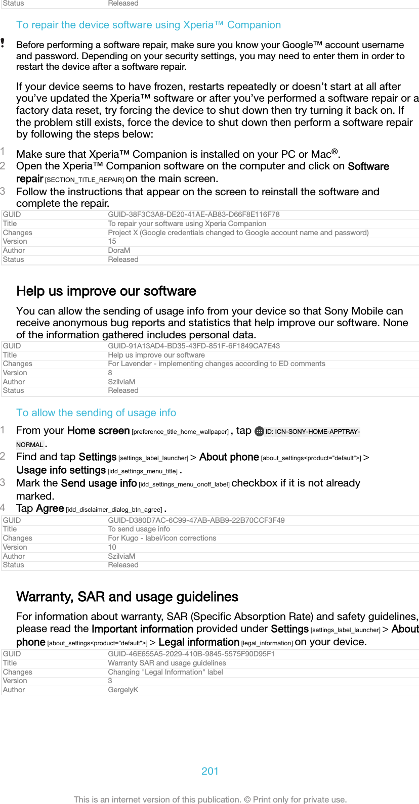 Status ReleasedTo repair the device software using Xperia&trade; CompanionBefore performing a software repair, make sure you know your Google&trade; account usernameand password. Depending on your security settings, you may need to enter them in order torestart the device after a software repair.If your device seems to have frozen, restarts repeatedly or doesn&rsquo;t start at all afteryou&rsquo;ve updated the Xperia&trade; software or after you&rsquo;ve performed a software repair or afactory data reset, try forcing the device to shut down then try turning it back on. Ifthe problem still exists, force the device to shut down then perform a software repairby following the steps below:1Make sure that Xperia&trade; Companion is installed on your PC or Mac&reg;.2Open the Xperia&trade; Companion software on the computer and click on Softwarerepair [SECTION_TITLE_REPAIR] on the main screen.3Follow the instructions that appear on the screen to reinstall the software andcomplete the repair.GUID GUID-38F3C3A8-DE20-41AE-AB83-D66F8E116F78Title To repair your software using Xperia CompanionChanges Project X (Google credentials changed to Google account name and password)Version 15Author DoraMStatus ReleasedHelp us improve our softwareYou can allow the sending of usage info from your device so that Sony Mobile canreceive anonymous bug reports and statistics that help improve our software. Noneof the information gathered includes personal data.GUID GUID-91A13AD4-BD35-43FD-851F-6F1849CA7E43Title Help us improve our softwareChanges For Lavender - implementing changes according to ED commentsVersion 8Author SzilviaMStatus ReleasedTo allow the sending of usage info1From your Home screen [preference_title_home_wallpaper] , tap  ID: ICN-SONY-HOME-APPTRAY-NORMAL .2Find and tap Settings [settings_label_launcher] > About phone [about_settings<product="default">] >Usage info settings [idd_settings_menu_title] .3Mark the Send usage info [idd_settings_menu_onoff_label] checkbox if it is not alreadymarked.4Tap Agree [idd_disclaimer_dialog_btn_agree] .GUID GUID-D380D7AC-6C99-47AB-ABB9-22B70CCF3F49Title To send usage infoChanges For Kugo - label/icon correctionsVersion 10Author SzilviaMStatus ReleasedWarranty, SAR and usage guidelinesFor information about warranty, SAR (Speciﬁc Absorption Rate) and safety guidelines,please read the Important information provided under Settings [settings_label_launcher] > Aboutphone [about_settings<product="default">] > Legal information [legal_information] on your device.GUID GUID-46E655A5-2029-410B-9845-5575F90D95F1Title Warranty SAR and usage guidelinesChanges Changing "Legal Information" labelVersion 3Author GergelyK201This is an internet version of this publication. &copy; Print only for private use.
