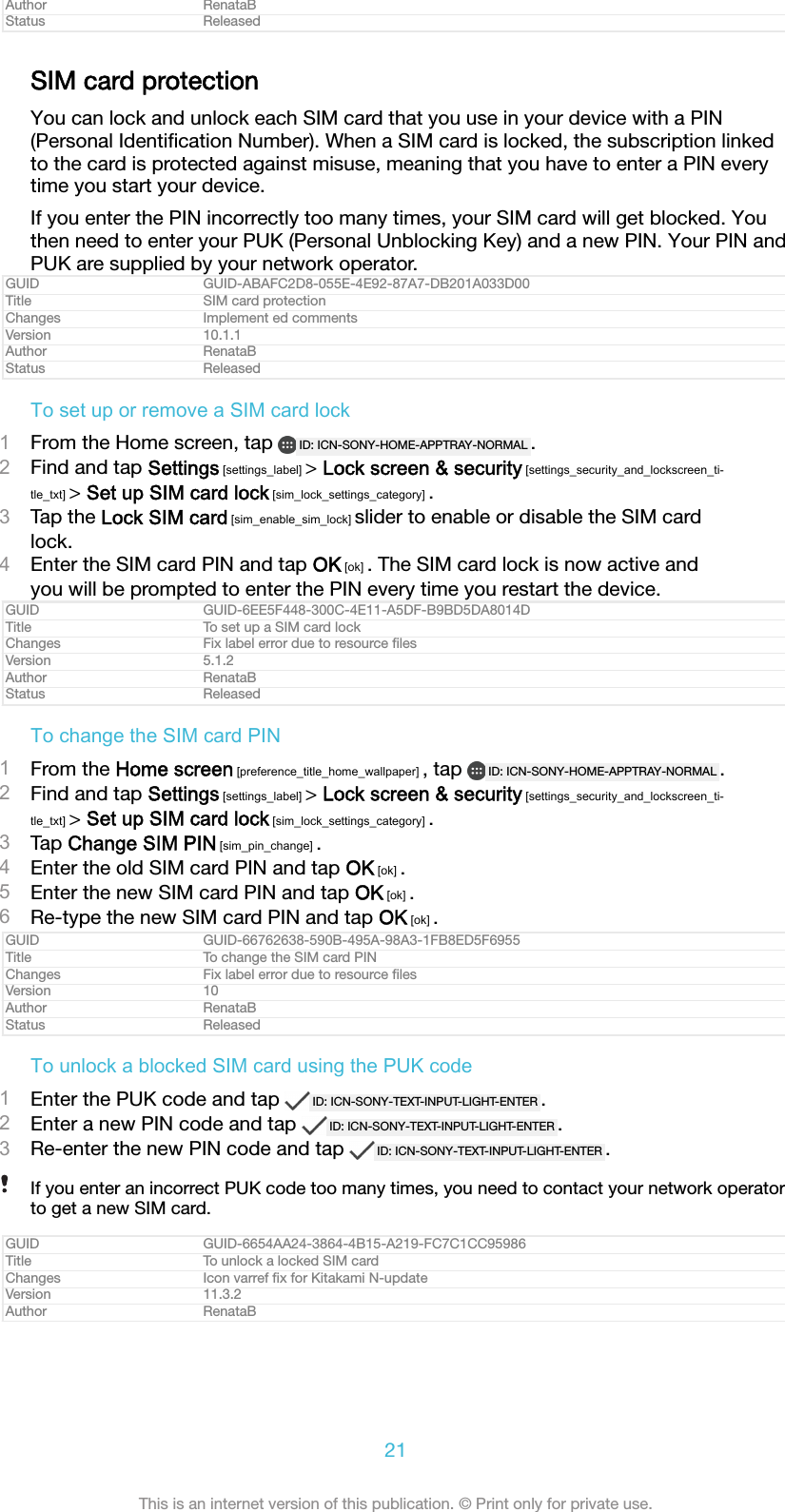 Author RenataBStatus ReleasedSIM card protectionYou can lock and unlock each SIM card that you use in your device with a PIN(Personal Identiﬁcation Number). When a SIM card is locked, the subscription linkedto the card is protected against misuse, meaning that you have to enter a PIN everytime you start your device.If you enter the PIN incorrectly too many times, your SIM card will get blocked. Youthen need to enter your PUK (Personal Unblocking Key) and a new PIN. Your PIN andPUK are supplied by your network operator.GUID GUID-ABAFC2D8-055E-4E92-87A7-DB201A033D00Title SIM card protectionChanges Implement ed commentsVersion 10.1.1Author RenataBStatus ReleasedTo set up or remove a SIM card lock1From the Home screen, tap  ID: ICN-SONY-HOME-APPTRAY-NORMAL .2Find and tap Settings [settings_label] > Lock screen &amp; security [settings_security_and_lockscreen_ti-tle_txt] > Set up SIM card lock [sim_lock_settings_category] .3Tap the Lock SIM card [sim_enable_sim_lock] slider to enable or disable the SIM cardlock.4Enter the SIM card PIN and tap OK [ok] . The SIM card lock is now active andyou will be prompted to enter the PIN every time you restart the device.GUID GUID-6EE5F448-300C-4E11-A5DF-B9BD5DA8014DTitle To set up a SIM card lockChanges Fix label error due to resource ﬁlesVersion 5.1.2Author RenataBStatus ReleasedTo change the SIM card PIN1From the Home screen [preference_title_home_wallpaper] , tap  ID: ICN-SONY-HOME-APPTRAY-NORMAL .2Find and tap Settings [settings_label] > Lock screen &amp; security [settings_security_and_lockscreen_ti-tle_txt] > Set up SIM card lock [sim_lock_settings_category] .3Tap Change SIM PIN [sim_pin_change] .4Enter the old SIM card PIN and tap OK [ok] .5Enter the new SIM card PIN and tap OK [ok] .6Re-type the new SIM card PIN and tap OK [ok] .GUID GUID-66762638-590B-495A-98A3-1FB8ED5F6955Title To change the SIM card PINChanges Fix label error due to resource ﬁlesVersion 10Author RenataBStatus ReleasedTo unlock a blocked SIM card using the PUK code1Enter the PUK code and tap  ID: ICN-SONY-TEXT-INPUT-LIGHT-ENTER .2Enter a new PIN code and tap  ID: ICN-SONY-TEXT-INPUT-LIGHT-ENTER .3Re-enter the new PIN code and tap  ID: ICN-SONY-TEXT-INPUT-LIGHT-ENTER .If you enter an incorrect PUK code too many times, you need to contact your network operatorto get a new SIM card.GUID GUID-6654AA24-3864-4B15-A219-FC7C1CC95986Title To unlock a locked SIM cardChanges Icon varref ﬁx for Kitakami N-updateVersion 11.3.2Author RenataB21This is an internet version of this publication. &copy; Print only for private use.