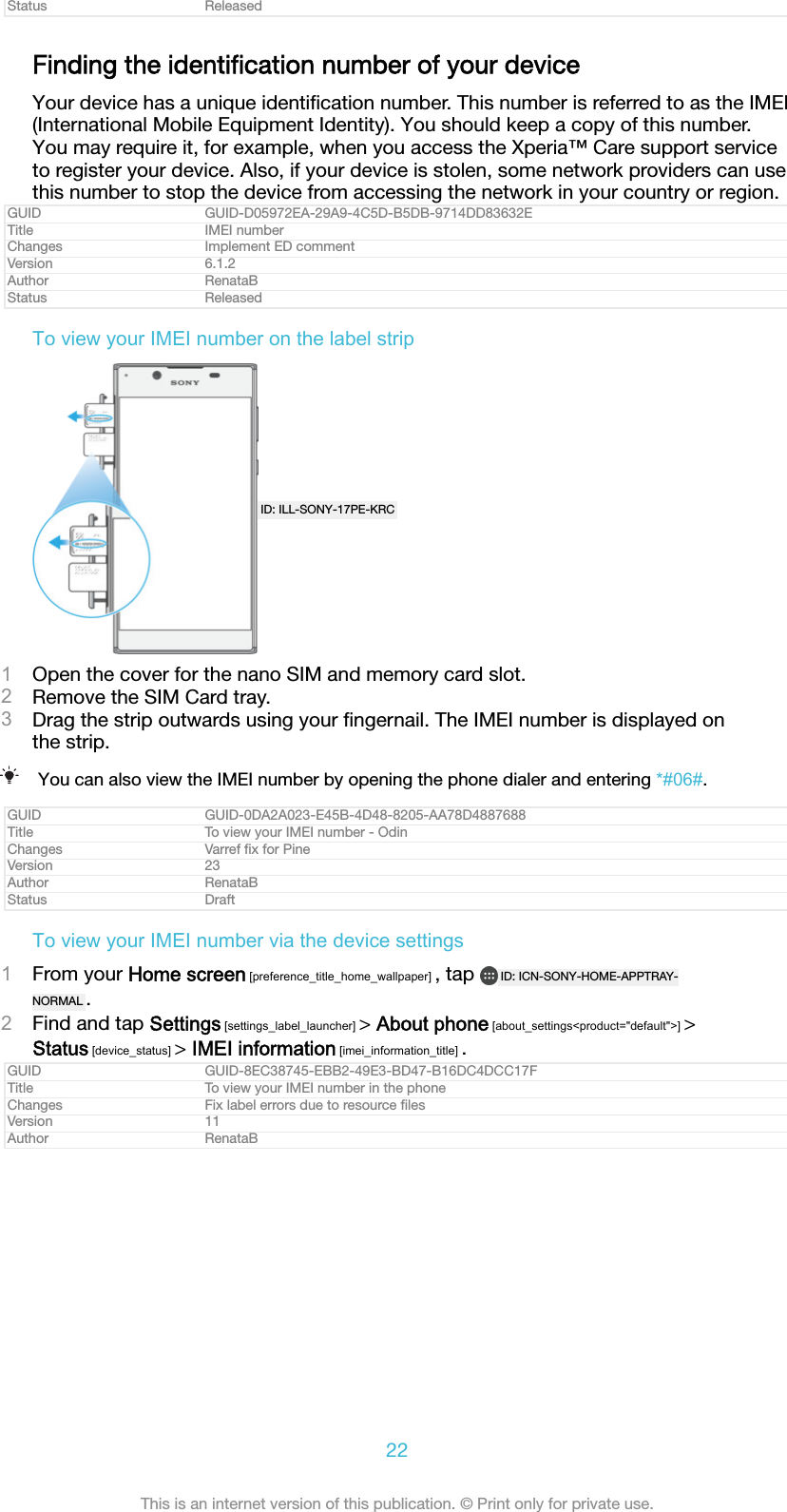 Status ReleasedFinding the identiﬁcation number of your deviceYour device has a unique identiﬁcation number. This number is referred to as the IMEI(International Mobile Equipment Identity). You should keep a copy of this number.You may require it, for example, when you access the Xperia&trade; Care support serviceto register your device. Also, if your device is stolen, some network providers can usethis number to stop the device from accessing the network in your country or region.GUID GUID-D05972EA-29A9-4C5D-B5DB-9714DD83632ETitle IMEI numberChanges Implement ED commentVersion 6.1.2Author RenataBStatus ReleasedTo view your IMEI number on the label stripID: ILL-SONY-17PE-KRC1Open the cover for the nano SIM and memory card slot.2Remove the SIM Card tray.3Drag the strip outwards using your ﬁngernail. The IMEI number is displayed onthe strip.You can also view the IMEI number by opening the phone dialer and entering *#06#.GUID GUID-0DA2A023-E45B-4D48-8205-AA78D4887688Title To view your IMEI number - OdinChanges Varref ﬁx for PineVersion 23Author RenataBStatus DraftTo view your IMEI number via the device settings1From your Home screen [preference_title_home_wallpaper] , tap  ID: ICN-SONY-HOME-APPTRAY-NORMAL .2Find and tap Settings [settings_label_launcher] > About phone [about_settings<product="default">] >Status [device_status] > IMEI information [imei_information_title] .GUID GUID-8EC38745-EBB2-49E3-BD47-B16DC4DCC17FTitle To view your IMEI number in the phoneChanges Fix label errors due to resource ﬁlesVersion 11Author RenataB22This is an internet version of this publication. &copy; Print only for private use.