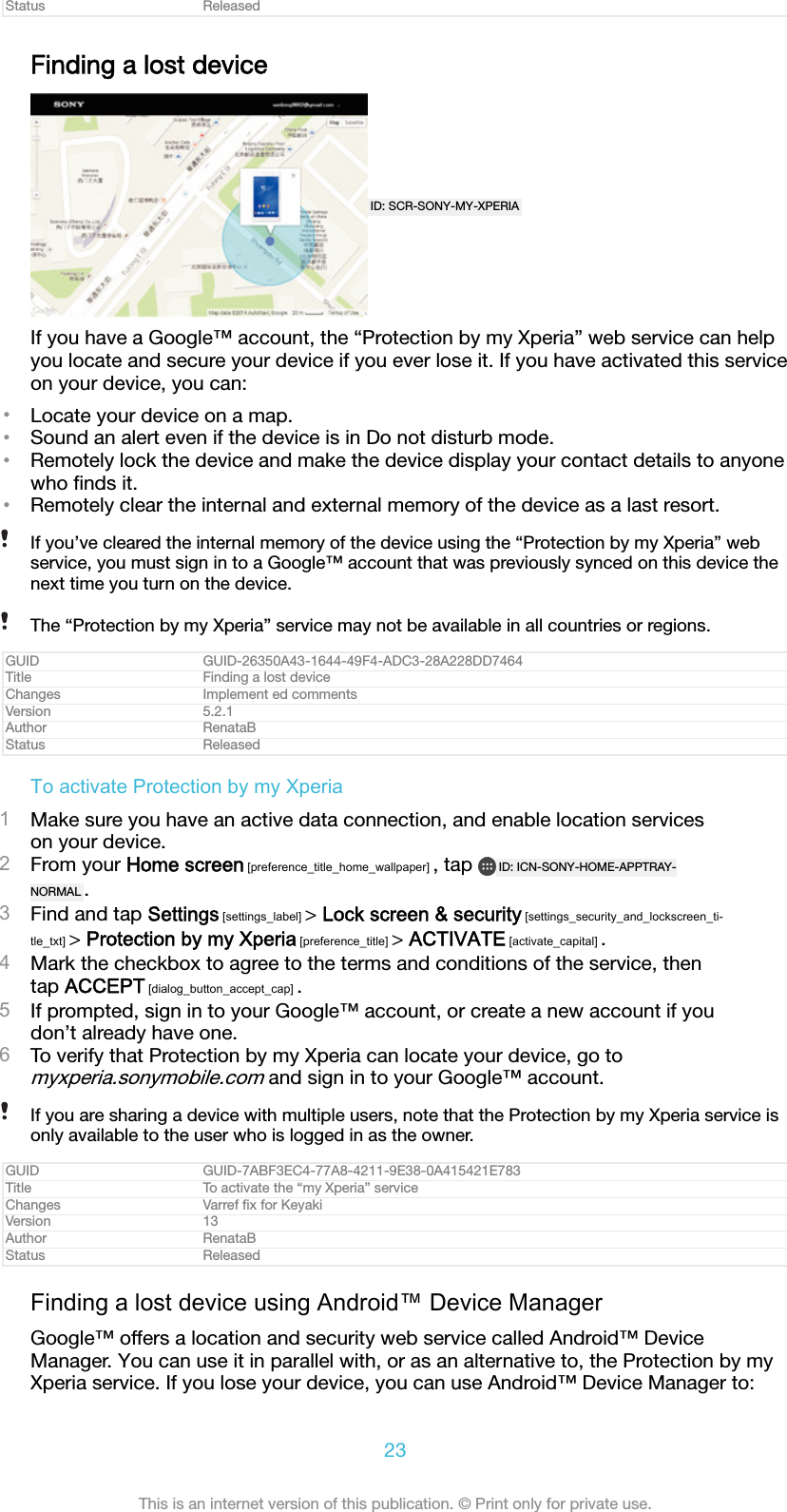 Status ReleasedFinding a lost deviceID: SCR-SONY-MY-XPERIAIf you have a Google&trade; account, the &ldquo;Protection by my Xperia&rdquo; web service can helpyou locate and secure your device if you ever lose it. If you have activated this serviceon your device, you can:&bull;Locate your device on a map.&bull;Sound an alert even if the device is in Do not disturb mode.&bull;Remotely lock the device and make the device display your contact details to anyonewho ﬁnds it.&bull;Remotely clear the internal and external memory of the device as a last resort.If you&rsquo;ve cleared the internal memory of the device using the &ldquo;Protection by my Xperia&rdquo; webservice, you must sign in to a Google&trade; account that was previously synced on this device thenext time you turn on the device.The &ldquo;Protection by my Xperia&rdquo; service may not be available in all countries or regions.GUID GUID-26350A43-1644-49F4-ADC3-28A228DD7464Title Finding a lost deviceChanges Implement ed commentsVersion 5.2.1Author RenataBStatus ReleasedTo activate Protection by my Xperia1Make sure you have an active data connection, and enable location serviceson your device.2From your Home screen [preference_title_home_wallpaper] , tap  ID: ICN-SONY-HOME-APPTRAY-NORMAL .3Find and tap Settings [settings_label] > Lock screen &amp; security [settings_security_and_lockscreen_ti-tle_txt] > Protection by my Xperia [preference_title] > ACTIVATE [activate_capital] .4Mark the checkbox to agree to the terms and conditions of the service, thentap ACCEPT [dialog_button_accept_cap] .5If prompted, sign in to your Google&trade; account, or create a new account if youdon&rsquo;t already have one.6To verify that Protection by my Xperia can locate your device, go tomyxperia.sonymobile.com and sign in to your Google&trade; account.If you are sharing a device with multiple users, note that the Protection by my Xperia service isonly available to the user who is logged in as the owner.GUID GUID-7ABF3EC4-77A8-4211-9E38-0A415421E783Title To activate the &ldquo;my Xperia&rdquo; serviceChanges Varref ﬁx for KeyakiVersion 13Author RenataBStatus ReleasedFinding a lost device using Android&trade; Device ManagerGoogle&trade; offers a location and security web service called Android&trade; DeviceManager. You can use it in parallel with, or as an alternative to, the Protection by myXperia service. If you lose your device, you can use Android&trade; Device Manager to:23This is an internet version of this publication. &copy; Print only for private use.