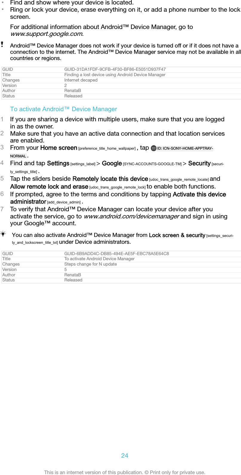 &bull;Find and show where your device is located.&bull;Ring or lock your device, erase everything on it, or add a phone number to the lockscreen.For additional information about Android&trade; Device Manager, go towww.support.google.com.Android&trade; Device Manager does not work if your device is turned off or if it does not have aconnection to the internet. The Android&trade; Device Manager service may not be available in allcountries or regions.GUID GUID-31DA1FDF-9CFB-4F30-BF86-E5051D937F47Title Finding a lost device using Android Device ManagerChanges Internet decapedVersion 2Author RenataBStatus ReleasedTo activate Android&trade; Device Manager1If you are sharing a device with multiple users, make sure that you are loggedin as the owner.2Make sure that you have an active data connection and that location servicesare enabled.3From your Home screen [preference_title_home_wallpaper] , tap  ID: ICN-SONY-HOME-APPTRAY-NORMAL .4Find and tap Settings [settings_label] > Google [SYNC-ACCOUNTS-GOOGLE-TM] > Security [securi-ty_settings_title] .5Tap the sliders beside Remotely locate this device [udoc_trans_google_remote_locate] andAllow remote lock and erase [udoc_trans_google_remote_lock] to enable both functions.6If prompted, agree to the terms and conditions by tapping Activate this deviceadministrator [add_device_admin] .7To verify that Android&trade; Device Manager can locate your device after youactivate the service, go to www.android.com/devicemanager and sign in usingyour Google&trade; account.You can also activate Android&trade; Device Manager from Lock screen &amp; security [settings_securi-ty_and_lockscreen_title_txt] under Device administrators.GUID GUID-6B9ADD4C-DB85-494E-AE5F-EBC78A5E64C8Title To activate Android Device ManagerChanges Steps change for N updateVersion 5Author RenataBStatus Released24This is an internet version of this publication. &copy; Print only for private use.
