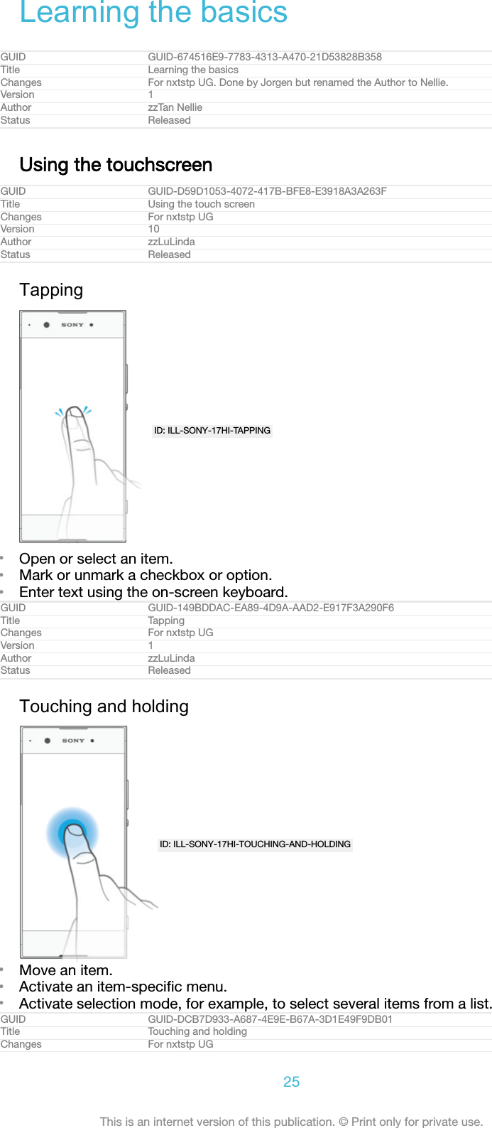 Learning the basicsGUID GUID-674516E9-7783-4313-A470-21D53828B358Title Learning the basicsChanges For nxtstp UG. Done by Jorgen but renamed the Author to Nellie.Version 1Author zzTan NellieStatus ReleasedUsing the touchscreenGUID GUID-D59D1053-4072-417B-BFE8-E3918A3A263FTitle Using the touch screenChanges For nxtstp UGVersion 10Author zzLuLindaStatus ReleasedTappingID: ILL-SONY-17HI-TAPPING&bull;Open or select an item.&bull;Mark or unmark a checkbox or option.&bull;Enter text using the on-screen keyboard.GUID GUID-149BDDAC-EA89-4D9A-AAD2-E917F3A290F6Title TappingChanges For nxtstp UGVersion 1Author zzLuLindaStatus ReleasedTouching and holdingID: ILL-SONY-17HI-TOUCHING-AND-HOLDING&bull;Move an item.&bull;Activate an item-speciﬁc menu.&bull;Activate selection mode, for example, to select several items from a list.GUID GUID-DCB7D933-A687-4E9E-B67A-3D1E49F9DB01Title Touching and holdingChanges For nxtstp UG25This is an internet version of this publication. &copy; Print only for private use.