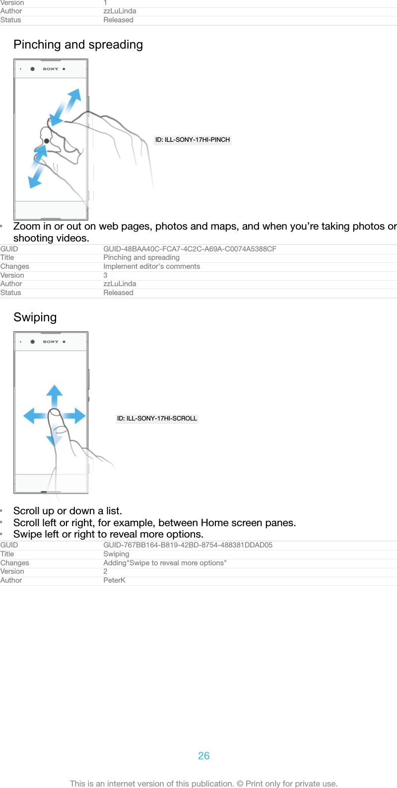 Version 1Author zzLuLindaStatus ReleasedPinching and spreadingID: ILL-SONY-17HI-PINCH&bull;Zoom in or out on web pages, photos and maps, and when you&rsquo;re taking photos orshooting videos.GUID GUID-48BAA40C-FCA7-4C2C-A69A-C0074A5388CFTitle Pinching and spreadingChanges Implement editor's commentsVersion 3Author zzLuLindaStatus ReleasedSwipingID: ILL-SONY-17HI-SCROLL&bull;Scroll up or down a list.&bull;Scroll left or right, for example, between Home screen panes.&bull;Swipe left or right to reveal more options.GUID GUID-767BB164-B819-42BD-8754-488381DDAD05Title SwipingChanges Adding"Swipe to reveal more options"Version 2Author PeterK26This is an internet version of this publication. &copy; Print only for private use.