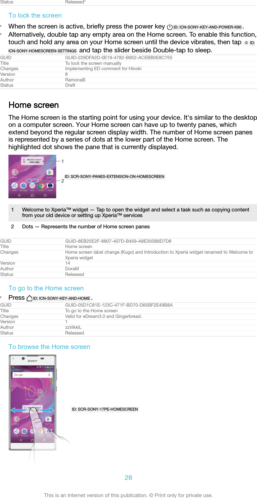 Status Released*To lock the screen&bull;When the screen is active, brieﬂy press the power key  ID: ICN-SONY-KEY-AND-POWER-K90 .&bull;Alternatively, double tap any empty area on the Home screen. To enable this function,touch and hold any area on your Home screen until the device vibrates, then tap  ID:ICN-SONY-HOMESCREEN-SETTINGS  and tap the slider beside Double-tap to sleep.GUID GUID-229DFA2D-0E19-4782-B952-ACEBB0E8C755Title To lock the screen manuallyChanges Implementing ED comment for HinokiVersion 8Author RamonaBStatus DraftHome screenThe Home screen is the starting point for using your device. It's similar to the desktopon a computer screen. Your Home screen can have up to twenty panes, whichextend beyond the regular screen display width. The number of Home screen panesis represented by a series of dots at the lower part of the Home screen. Thehighlighted dot shows the pane that is currently displayed.ID: SCR-SONY-PANES-EXTENSION-ON-HOMESCREEN1 Welcome to Xperia&trade; widget &mdash; Tap to open the widget and select a task such as copying contentfrom your old device or setting up Xperia&trade; services2 Dots &mdash; Represents the number of Home screen panesGUID GUID-8EB25E2F-8807-407D-B459-A8E350B6D7D8Title Home screenChanges Home screen label change (Kugo) and Introduction to Xperia widget renamed to Welcome toXperia widgetVersion 14Author DoraMStatus ReleasedTo go to the Home screen&bull;Press  ID: ICN-SONY-KEY-AND-HOME .GUID GUID-05D1C81E-123C-471F-BD70-D65BF2E49B8ATitle To go to the Home screenChanges Valid for eDream3.0 and Gingerbread.Version 1Author zzVikkiLStatus ReleasedTo browse the Home screenID: SCR-SONY-17PE-HOMESCREEN28This is an internet version of this publication. &copy; Print only for private use.