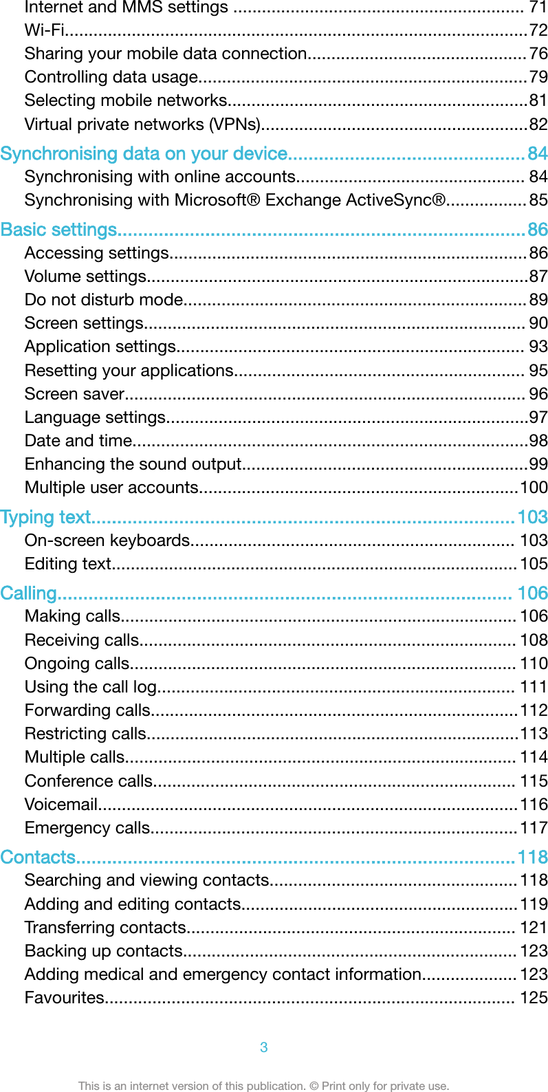 Internet and MMS settings ............................................................. 71Wi-Fi.................................................................................................72Sharing your mobile data connection.............................................. 76Controlling data usage.....................................................................79Selecting mobile networks...............................................................81Virtual private networks (VPNs)........................................................82Synchronising data on your device..............................................84Synchronising with online accounts................................................ 84Synchronising with Microsoft&reg; Exchange ActiveSync&reg;................. 85Basic settings...............................................................................86Accessing settings...........................................................................86Volume settings................................................................................87Do not disturb mode........................................................................ 89Screen settings................................................................................ 90Application settings......................................................................... 93Resetting your applications............................................................. 95Screen saver.................................................................................... 96Language settings............................................................................97Date and time...................................................................................98Enhancing the sound output............................................................99Multiple user accounts...................................................................100Typing text..................................................................................103On-screen keyboards.................................................................... 103Editing text..................................................................................... 105Calling........................................................................................ 106Making calls................................................................................... 106Receiving calls............................................................................... 108Ongoing calls................................................................................. 110Using the call log........................................................................... 111Forwarding calls.............................................................................112Restricting calls..............................................................................113Multiple calls.................................................................................. 114Conference calls............................................................................ 115Voicemail........................................................................................116Emergency calls.............................................................................117Contacts.....................................................................................118Searching and viewing contacts....................................................118Adding and editing contacts..........................................................119Transferring contacts..................................................................... 121Backing up contacts...................................................................... 123Adding medical and emergency contact information.................... 123Favourites...................................................................................... 1253This is an internet version of this publication. &copy; Print only for private use.