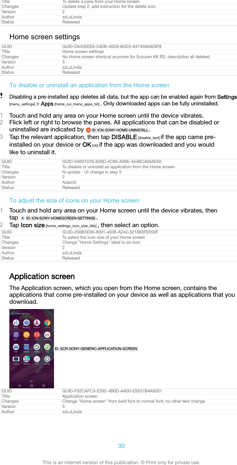 Title To delete a pane from your Home screenChanges Update step 2; add instruction for the delete iconVersion 2Author zzLuLindaStatus ReleasedHome screen settingsGUID GUID-D945EEE8-54DB-40D8-B5D3-847458A829F8Title Home screen settingsChanges No Home screen shortcut anymore for Suzuran KK R2; description all deletedVersion 3Author zzLuLindaStatus ReleasedTo disable or uninstall an application from the Home screenDisabling a pre-installed app deletes all data, but the app can be enabled again from Settings[menu_settings] > Apps [home_cui_menu_apps_txt] . Only downloaded apps can be fully uninstalled.1Touch and hold any area on your Home screen until the device vibrates.2Flick left or right to browse the panes. All applications that can be disabled oruninstalled are indicated by  ID: ICN-SONY-HOME-UNINSTALL .3Tap the relevant application, then tap DISABLE [disable_text] if the app came pre-installed on your device or OK [ok] if the app was downloaded and you wouldlike to uninstall it.GUID GUID-04B51076-E06D-4C80-A06E-444BC469AE50Title To disable or uninstall an application from the Home screenChanges N-update - UI change in step 3Version 2Author AdamSStatus ReleasedTo adjust the size of icons on your Home screen1Touch and hold any area on your Home screen until the device vibrates, thentap  ID: ICN-SONY-HOMESCREEN-SETTINGS .2Tap Icon size [home_settings_icon_size_title] , then select an option.GUID GUID-200B5E99-8091-4936-A242-521893FE059FTitle To select the icon size of your Home screenChanges Change "Home Settings" label to an iconVersion 2Author zzLuLindaStatus ReleasedApplication screenThe Application screen, which you open from the Home screen, contains theapplications that come pre-installed on your device as well as applications that youdownload.ID: SCR-SONY-GENERIC-APPLICATION-SCREENGUID GUID-F02CAFC3-E592-4B0D-AA00-E5631B4A9301Title Application screenChanges Change "Home screen" from bold font to normal font; no other text changeVersion 5Author zzLuLinda30This is an internet version of this publication. &copy; Print only for private use.