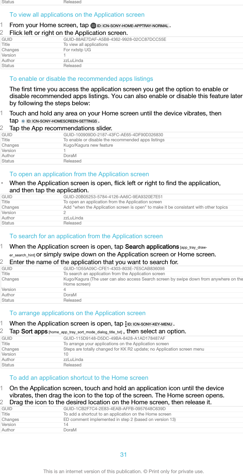 Status ReleasedTo view all applications on the Application screen1From your Home screen, tap  ID: ICN-SONY-HOME-APPTRAY-NORMAL .2Flick left or right on the Application screen.GUID GUID-88AE7DAF-A5B8-4362-9928-02CC87DCC55ETitle To view all applicationsChanges For nxtstp UGVersion 1Author zzLuLindaStatus ReleasedTo enable or disable the recommended apps listingsThe ﬁrst time you access the application screen you get the option to enable ordisable recommended apps listings. You can also enable or disable this feature laterby following the steps below:1Touch and hold any area on your Home screen until the device vibrates, thentap  ID: ICN-SONY-HOMESCREEN-SETTINGS .2Tap the App recommendations slider.GUID GUID-100909D0-2187-43FC-AE65-4DF90D326830Title To enable or disable the recommended apps listingsChanges Kugo/Kagura new featureVersion 1Author DoraMStatus ReleasedTo open an application from the Application screen&bull;When the Application screen is open, ﬂick left or right to ﬁnd the application,and then tap the application.GUID GUID-20B05253-5784-4126-AA6C-9EA9320E7E51Title To open an application from the Application screenChanges Add "when the Application screen is open" to make it be consistant with other topicsVersion 2Author zzLuLindaStatus ReleasedTo search for an application from the Application screen1When the Application screen is open, tap Search applications [app_tray_draw-er_search_hint] or simply swipe down on the Application screen or Home screen.2Enter the name of the application that you want to search for.GUID GUID-1D55A09C-CFE1-4303-803E-7E5CAB836098Title To search an application from the Application screenChanges Kugo/Kagura (The user can also access Search screen by swipe down from anywhere on theHome screen)Version 4Author DoraMStatus ReleasedTo arrange applications on the Application screen1When the Application screen is open, tap  ID: ICN-SONY-KEY-MENU .2Tap Sort apps [home_app_tray_sort_mode_dialog_title_txt] , then select an option.GUID GUID-115D9148-D5DC-49BA-8428-A1AD178487AFTitle To arrange your applications on the Application screenChanges Steps are totally changed for KK R2 update; no Application screen menuVersion 10Author zzLuLindaStatus ReleasedTo add an application shortcut to the Home screen1On the Application screen, touch and hold an application icon until the devicevibrates, then drag the icon to the top of the screen. The Home screen opens.2Drag the icon to the desired location on the Home screen, then release it.GUID GUID-1CB2F7C4-2E83-4EAB-AFFB-0957648C639DTitle To add a shortcut to an application on the Home screenChanges ED comment implemented in step 2 (based on version 13)Version 14Author DoraM31This is an internet version of this publication. &copy; Print only for private use.