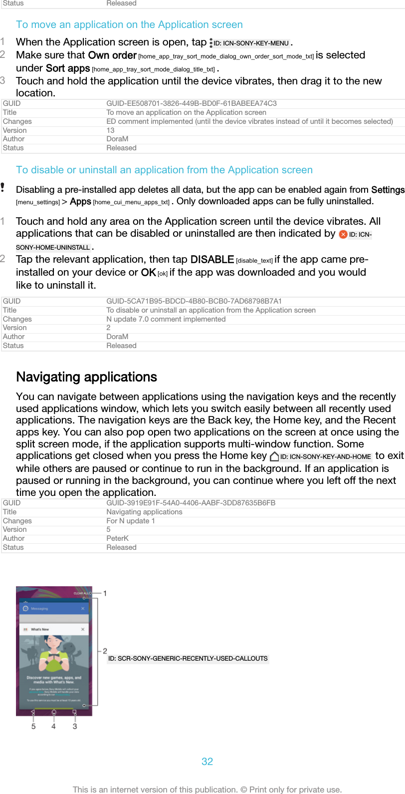 Status ReleasedTo move an application on the Application screen1When the Application screen is open, tap  ID: ICN-SONY-KEY-MENU .2Make sure that Own order [home_app_tray_sort_mode_dialog_own_order_sort_mode_txt] is selectedunder Sort apps [home_app_tray_sort_mode_dialog_title_txt] .3Touch and hold the application until the device vibrates, then drag it to the newlocation.GUID GUID-EE508701-3826-449B-BD0F-61BABEEA74C3Title To move an application on the Application screenChanges ED comment implemented (until the device vibrates instead of until it becomes selected)Version 13Author DoraMStatus ReleasedTo disable or uninstall an application from the Application screenDisabling a pre-installed app deletes all data, but the app can be enabled again from Settings[menu_settings] > Apps [home_cui_menu_apps_txt] . Only downloaded apps can be fully uninstalled.1Touch and hold any area on the Application screen until the device vibrates. Allapplications that can be disabled or uninstalled are then indicated by  ID: ICN-SONY-HOME-UNINSTALL .2Tap the relevant application, then tap DISABLE [disable_text] if the app came pre-installed on your device or OK [ok] if the app was downloaded and you wouldlike to uninstall it.GUID GUID-5CA71B95-BDCD-4B80-BCB0-7AD68798B7A1Title To disable or uninstall an application from the Application screenChanges N update 7.0 comment implementedVersion 2Author DoraMStatus ReleasedNavigating applicationsYou can navigate between applications using the navigation keys and the recentlyused applications window, which lets you switch easily between all recently usedapplications. The navigation keys are the Back key, the Home key, and the Recentapps key. You can also pop open two applications on the screen at once using thesplit screen mode, if the application supports multi-window function. Someapplications get closed when you press the Home key  ID: ICN-SONY-KEY-AND-HOME  to exitwhile others are paused or continue to run in the background. If an application ispaused or running in the background, you can continue where you left off the nexttime you open the application.GUID GUID-3919E91F-54A0-4406-AABF-3DD87635B6FBTitle Navigating applicationsChanges For N update 1Version 5Author PeterKStatus ReleasedID: SCR-SONY-GENERIC-RECENTLY-USED-CALLOUTS32This is an internet version of this publication. &copy; Print only for private use.