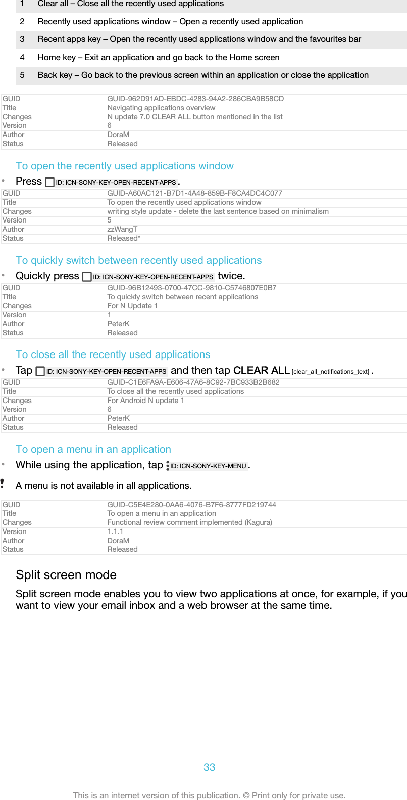 1 Clear all &ndash; Close all the recently used applications2 Recently used applications window &ndash; Open a recently used application3 Recent apps key &ndash; Open the recently used applications window and the favourites bar4 Home key &ndash; Exit an application and go back to the Home screen5 Back key &ndash; Go back to the previous screen within an application or close the applicationGUID GUID-962D91AD-EBDC-4283-94A2-286CBA9B58CDTitle Navigating applications overviewChanges N update 7.0 CLEAR ALL button mentioned in the listVersion 6Author DoraMStatus ReleasedTo open the recently used applications window&bull;Press  ID: ICN-SONY-KEY-OPEN-RECENT-APPS .GUID GUID-A60AC121-B7D1-4A48-859B-F8CA4DC4C077Title To open the recently used applications windowChanges writing style update - delete the last sentence based on minimalismVersion 5Author zzWangTStatus Released*To quickly switch between recently used applications&bull;Quickly press  ID: ICN-SONY-KEY-OPEN-RECENT-APPS  twice.GUID GUID-96B12493-0700-47CC-9810-C5746807E0B7Title To quickly switch between recent applicationsChanges For N Update 1Version 1Author PeterKStatus ReleasedTo close all the recently used applications&bull;Tap  ID: ICN-SONY-KEY-OPEN-RECENT-APPS  and then tap CLEAR ALL [clear_all_notifications_text] .GUID GUID-C1E6FA9A-E606-47A6-8C92-7BC933B2B682Title To close all the recently used applicationsChanges For Android N update 1Version 6Author PeterKStatus ReleasedTo open a menu in an application&bull;While using the application, tap  ID: ICN-SONY-KEY-MENU .A menu is not available in all applications.GUID GUID-C5E4E280-0AA6-4076-B7F6-8777FD219744Title To open a menu in an applicationChanges Functional review comment implemented (Kagura)Version 1.1.1Author DoraMStatus ReleasedSplit screen modeSplit screen mode enables you to view two applications at once, for example, if youwant to view your email inbox and a web browser at the same time.33This is an internet version of this publication. &copy; Print only for private use.