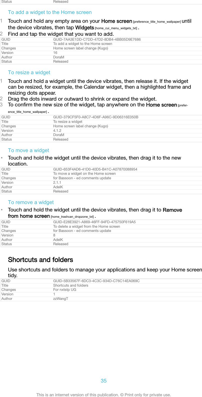 Status ReleasedTo add a widget to the Home screen1Touch and hold any empty area on your Home screen [preference_title_home_wallpaper] untilthe device vibrates, then tap Widgets [home_cui_menu_widgets_txt] .2Find and tap the widget that you want to add.GUID GUID-7AA3E1DD-C7DD-47D2-8DB4-4BB05D9E7686Title To add a widget to the Home screenChanges Home screen label change (Kugo)Version 16Author DoraMStatus ReleasedTo resize a widget1Touch and hold a widget until the device vibrates, then release it. If the widgetcan be resized, for example, the Calendar widget, then a highlighted frame andresizing dots appear.2Drag the dots inward or outward to shrink or expand the widget.3To conﬁrm the new size of the widget, tap anywhere on the Home screen [prefer-ence_title_home_wallpaper] .GUID GUID-379CF5F0-A8C7-4D6F-A96C-9D06316E050BTitle To resize a widgetChanges Home screen label change (Kugo)Version 4.1.2Author DoraMStatus ReleasedTo move a widget&bull;Touch and hold the widget until the device vibrates, then drag it to the newlocation.GUID GUID-653F4AD6-41D0-40D5-B41C-A07870088954Title To move a widget on the Home screenChanges for Bassoon - ed comments updateVersion 2.1.1Author AdelKStatus ReleasedTo remove a widget&bull;Touch and hold the widget until the device vibrates, then drag it to Removefrom home screen [home_trashcan_dropzone_txt] .GUID GUID-E28E3921-A869-46FF-94FD-475750F619A5Title To delete a widget from the Home screenChanges for Bassoon - ed comments updateVersion 8Author AdelKStatus ReleasedShortcuts and foldersUse shortcuts and folders to manage your applications and keep your Home screentidy.GUID GUID-5B33567F-6DC3-4C3C-934D-C76C14EA069CTitle Shortcuts and foldersChanges For nxtstp UGVersion 1Author zzWangT35This is an internet version of this publication. &copy; Print only for private use.