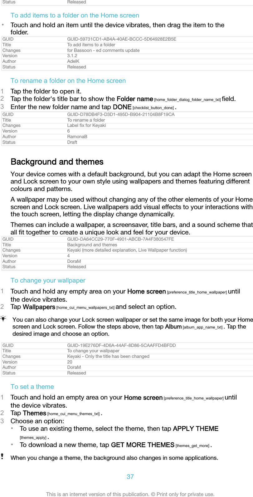 Status ReleasedTo add items to a folder on the Home screen&bull;Touch and hold an item until the device vibrates, then drag the item to thefolder.GUID GUID-59731CD1-AB4A-40AE-BCCC-5D64928E2B5ETitle To add items to a folderChanges for Bassoon - ed comments updateVersion 3.1.2Author AdelKStatus ReleasedTo rename a folder on the Home screen1Tap the folder to open it.2Tap the folder's title bar to show the Folder name [home_folder_dialog_folder_name_txt] ﬁeld.3Enter the new folder name and tap DONE [checklist_button_done] .GUID GUID-D78DB4F3-D3D1-495D-B904-21104B8F19CATitle To rename a folderChanges Label ﬁx for KeyakiVersion 6Author RamonaBStatus DraftBackground and themesYour device comes with a default background, but you can adapt the Home screenand Lock screen to your own style using wallpapers and themes featuring differentcolours and patterns.A wallpaper may be used without changing any of the other elements of your Homescreen and Lock screen. Live wallpapers add visual effects to your interactions withthe touch screen, letting the display change dynamically.Themes can include a wallpaper, a screensaver, title bars, and a sound scheme thatall ﬁt together to create a unique look and feel for your device.GUID GUID-DA64CC29-770F-4901-ABCB-7A4F380547FETitle Background and themesChanges Keyaki (more detailed explanation, Live Wallpaper function)Version 4Author DoraMStatus ReleasedTo change your wallpaper1Touch and hold any empty area on your Home screen [preference_title_home_wallpaper] untilthe device vibrates.2Tap Wallpapers [home_cui_menu_wallpapers_txt] and select an option.You can also change your Lock screen wallpaper or set the same image for both your Homescreen and Lock screen. Follow the steps above, then tap Album [album_app_name_txt] . Tap thedesired image and choose an option.GUID GUID-19E276DF-4D6A-44AF-8D86-5CAAFFD4BFDDTitle To change your wallpaperChanges Keyaki - Only the title has been changedVersion 20Author DoraMStatus ReleasedTo set a theme1Touch and hold an empty area on your Home screen [preference_title_home_wallpaper] untilthe device vibrates.2Tap Themes [home_cui_menu_themes_txt] .3Choose an option:&bull;To use an existing theme, select the theme, then tap APPLY THEME[themes_apply] .&bull;To download a new theme, tap GET MORE THEMES [themes_get_more] .When you change a theme, the background also changes in some applications.37This is an internet version of this publication. &copy; Print only for private use.
