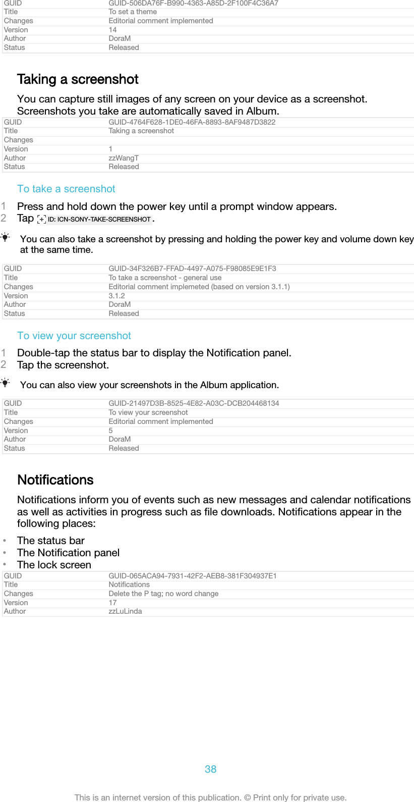 GUID GUID-506DA76F-B990-4363-A85D-2F100F4C36A7Title To set a themeChanges Editorial comment implementedVersion 14Author DoraMStatus ReleasedTaking a screenshotYou can capture still images of any screen on your device as a screenshot.Screenshots you take are automatically saved in Album.GUID GUID-4764F628-1DE0-46FA-8893-8AF9487D3822Title Taking a screenshotChangesVersion 1Author zzWangTStatus ReleasedTo take a screenshot1Press and hold down the power key until a prompt window appears.2Tap  ID: ICN-SONY-TAKE-SCREENSHOT .You can also take a screenshot by pressing and holding the power key and volume down keyat the same time.GUID GUID-34F326B7-FFAD-4497-A075-F98085E9E1F3Title To take a screenshot - general useChanges Editorial comment implemeted (based on version 3.1.1)Version 3.1.2Author DoraMStatus ReleasedTo view your screenshot1Double-tap the status bar to display the Notiﬁcation panel.2Tap the screenshot.You can also view your screenshots in the Album application.GUID GUID-21497D3B-8525-4E82-A03C-DCB204468134Title To view your screenshotChanges Editorial comment implementedVersion 5Author DoraMStatus ReleasedNotiﬁcationsNotiﬁcations inform you of events such as new messages and calendar notiﬁcationsas well as activities in progress such as ﬁle downloads. Notiﬁcations appear in thefollowing places:&bull;The status bar&bull;The Notiﬁcation panel&bull;The lock screenGUID GUID-065ACA94-7931-42F2-AEB8-381F304937E1Title NotiﬁcationsChanges Delete the P tag; no word changeVersion 17Author zzLuLinda38This is an internet version of this publication. &copy; Print only for private use.