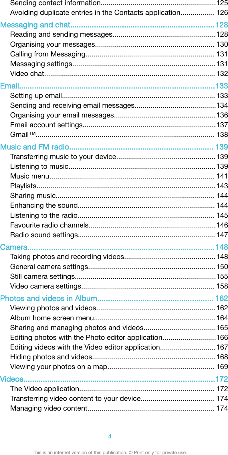 Sending contact information..........................................................125Avoiding duplicate entries in the Contacts application................. 126Messaging and chat...................................................................128Reading and sending messages....................................................128Organising your messages............................................................ 130Calling from Messaging................................................................. 131Messaging settings........................................................................ 131Video chat...................................................................................... 132Email...........................................................................................133Setting up email............................................................................. 133Sending and receiving email messages.........................................134Organising your email messages................................................... 136Email account settings...................................................................137Gmail&trade;.......................................................................................... 138Music and FM radio................................................................... 139Transferring music to your device..................................................139Listening to music..........................................................................139Music menu................................................................................... 141Playlists.......................................................................................... 143Sharing music................................................................................ 144Enhancing the sound..................................................................... 144Listening to the radio..................................................................... 145Favourite radio channels................................................................146Radio sound settings..................................................................... 147Camera.......................................................................................148Taking photos and recording videos..............................................148General camera settings................................................................ 150Still camera settings.......................................................................155Video camera settings................................................................... 158Photos and videos in Album...................................................... 162Viewing photos and videos............................................................162Album home screen menu............................................................. 164Sharing and managing photos and videos.................................... 165Editing photos with the Photo editor application...........................166Editing videos with the Video editor application............................167Hiding photos and videos.............................................................. 168Viewing your photos on a map...................................................... 169Videos.........................................................................................172The Video application.................................................................... 172Transferring video content to your device..................................... 174Managing video content................................................................ 1744This is an internet version of this publication. &copy; Print only for private use.