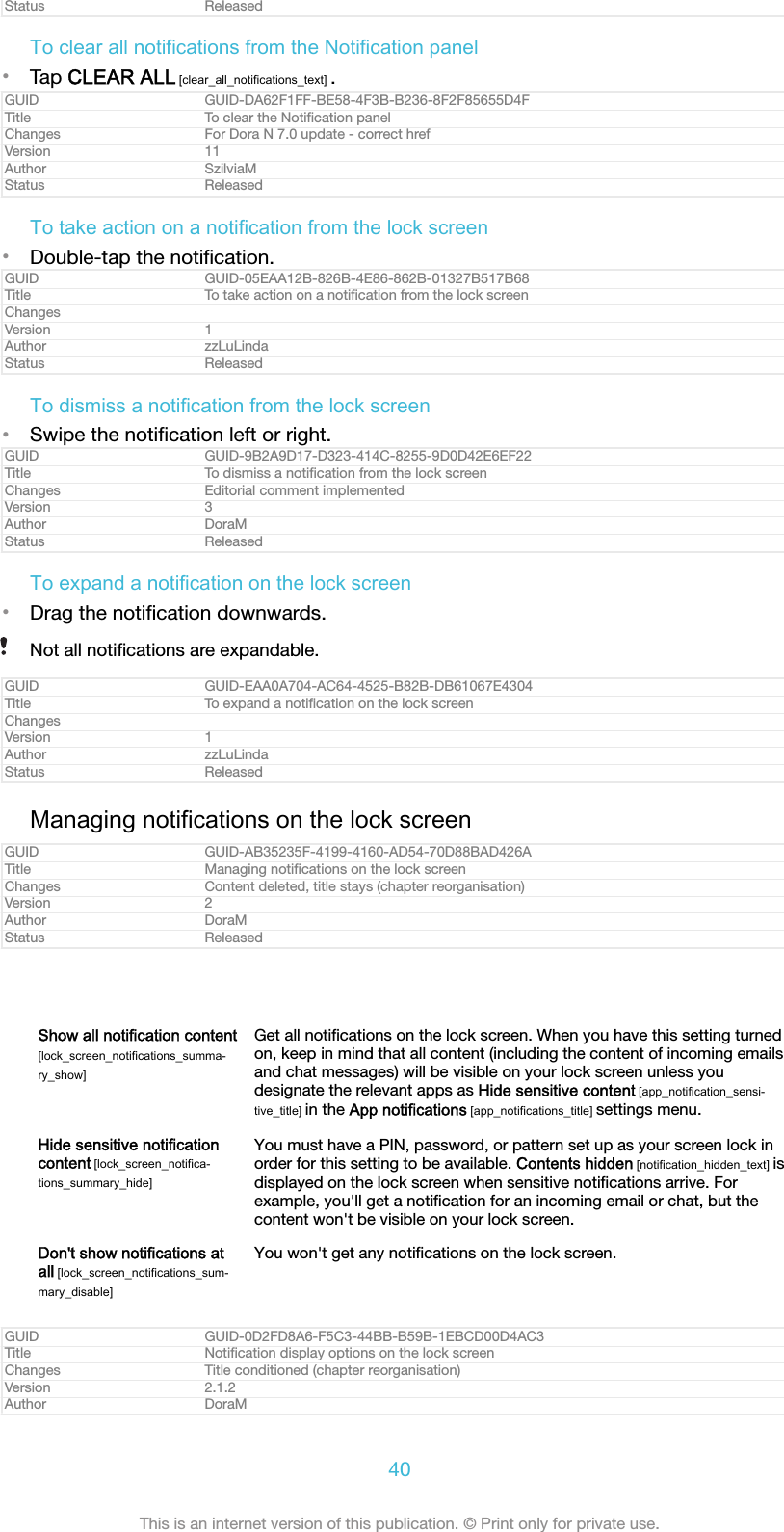 Status ReleasedTo clear all notifications from the Notification panel&bull;Tap CLEAR ALL [clear_all_notifications_text] .GUID GUID-DA62F1FF-BE58-4F3B-B236-8F2F85655D4FTitle To clear the Notiﬁcation panelChanges For Dora N 7.0 update - correct hrefVersion 11Author SzilviaMStatus ReleasedTo take action on a notification from the lock screen&bull;Double-tap the notiﬁcation.GUID GUID-05EAA12B-826B-4E86-862B-01327B517B68Title To take action on a notiﬁcation from the lock screenChangesVersion 1Author zzLuLindaStatus ReleasedTo dismiss a notification from the lock screen&bull;Swipe the notiﬁcation left or right.GUID GUID-9B2A9D17-D323-414C-8255-9D0D42E6EF22Title To dismiss a notiﬁcation from the lock screenChanges Editorial comment implementedVersion 3Author DoraMStatus ReleasedTo expand a notification on the lock screen&bull;Drag the notiﬁcation downwards.Not all notiﬁcations are expandable.GUID GUID-EAA0A704-AC64-4525-B82B-DB61067E4304Title To expand a notiﬁcation on the lock screenChangesVersion 1Author zzLuLindaStatus ReleasedManaging notifications on the lock screenGUID GUID-AB35235F-4199-4160-AD54-70D88BAD426ATitle Managing notiﬁcations on the lock screenChanges Content deleted, title stays (chapter reorganisation)Version 2Author DoraMStatus ReleasedShow all notification content[lock_screen_notifications_summa-ry_show]Get all notiﬁcations on the lock screen. When you have this setting turnedon, keep in mind that all content (including the content of incoming emailsand chat messages) will be visible on your lock screen unless youdesignate the relevant apps as Hide sensitive content [app_notification_sensi-tive_title] in the App notifications [app_notifications_title] settings menu.Hide sensitive notificationcontent [lock_screen_notifica-tions_summary_hide]You must have a PIN, password, or pattern set up as your screen lock inorder for this setting to be available. Contents hidden [notification_hidden_text] isdisplayed on the lock screen when sensitive notiﬁcations arrive. Forexample, you'll get a notiﬁcation for an incoming email or chat, but thecontent won't be visible on your lock screen.Don't show notifications atall [lock_screen_notifications_sum-mary_disable]You won't get any notiﬁcations on the lock screen.GUID GUID-0D2FD8A6-F5C3-44BB-B59B-1EBCD00D4AC3Title Notiﬁcation display options on the lock screenChanges Title conditioned (chapter reorganisation)Version 2.1.2Author DoraM40This is an internet version of this publication. &copy; Print only for private use.