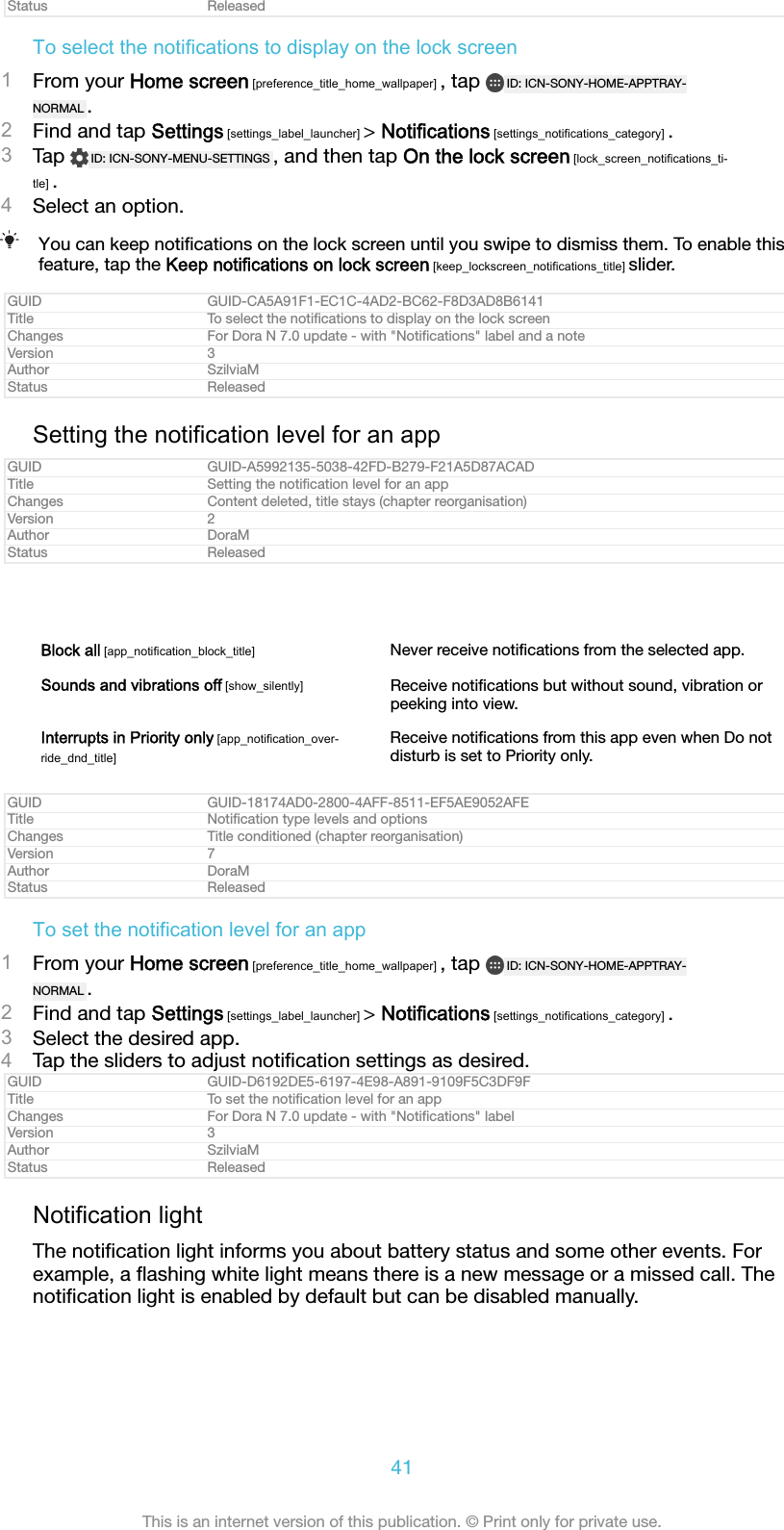 Status ReleasedTo select the notifications to display on the lock screen1From your Home screen [preference_title_home_wallpaper] , tap  ID: ICN-SONY-HOME-APPTRAY-NORMAL .2Find and tap Settings [settings_label_launcher] > Notifications [settings_notifications_category] .3Tap  ID: ICN-SONY-MENU-SETTINGS , and then tap On the lock screen [lock_screen_notifications_ti-tle] .4Select an option.You can keep notiﬁcations on the lock screen until you swipe to dismiss them. To enable thisfeature, tap the Keep notifications on lock screen [keep_lockscreen_notifications_title] slider.GUID GUID-CA5A91F1-EC1C-4AD2-BC62-F8D3AD8B6141Title To select the notiﬁcations to display on the lock screenChanges For Dora N 7.0 update - with "Notiﬁcations" label and a noteVersion 3Author SzilviaMStatus ReleasedSetting the notification level for an appGUID GUID-A5992135-5038-42FD-B279-F21A5D87ACADTitle Setting the notiﬁcation level for an appChanges Content deleted, title stays (chapter reorganisation)Version 2Author DoraMStatus ReleasedBlock all [app_notification_block_title] Never receive notiﬁcations from the selected app.Sounds and vibrations off [show_silently] Receive notiﬁcations but without sound, vibration orpeeking into view.Interrupts in Priority only [app_notification_over-ride_dnd_title]Receive notiﬁcations from this app even when Do notdisturb is set to Priority only.GUID GUID-18174AD0-2800-4AFF-8511-EF5AE9052AFETitle Notiﬁcation type levels and optionsChanges Title conditioned (chapter reorganisation)Version 7Author DoraMStatus ReleasedTo set the notification level for an app1From your Home screen [preference_title_home_wallpaper] , tap  ID: ICN-SONY-HOME-APPTRAY-NORMAL .2Find and tap Settings [settings_label_launcher] > Notifications [settings_notifications_category] .3Select the desired app.4Tap the sliders to adjust notiﬁcation settings as desired.GUID GUID-D6192DE5-6197-4E98-A891-9109F5C3DF9FTitle To set the notiﬁcation level for an appChanges For Dora N 7.0 update - with "Notiﬁcations" labelVersion 3Author SzilviaMStatus ReleasedNotification lightThe notiﬁcation light informs you about battery status and some other events. Forexample, a ﬂashing white light means there is a new message or a missed call. Thenotiﬁcation light is enabled by default but can be disabled manually.41This is an internet version of this publication. &copy; Print only for private use.